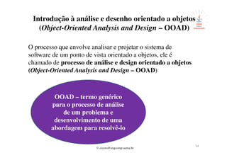 © cicero@engcomp.uema.br
54
Introdução à análise e desenho orientado a objetos
(Object-Oriented Analysis and Design – OOAD)
O processo que envolve analisar e projetar o sistema de
software de um ponto de vista orientado a objetos, ele é
chamado de processo de análise e design orientado a objetos
(Object-Oriented Analysis and Design – OOAD)
OOAD – termo genérico
para o processo de análise
de um problema e
desenvolvimento de uma
abordagem para resolvê-lo
 