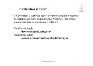 © cicero@engcomp.uema.br
7
Instalando o software
O CD contém o software necessário para compilar e executar
os exemplos do curso na plataforma Windows. Para outras
plataformas, tem-se que baixar o software.
Plataformas Apple
developer.apple.com/java/
Plataformas Linux
java.sun.com/javase/downloads/index.jsp
 