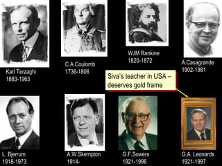 Karl Terzaghi
1883-1963
C.A.Coulomb
1736-1806
WJM Rankine
1820-1872 A.Casagrande
1902-1981
L. Bjerrum
1918-1973
A.W.Skempton
1914-
G.F.Sowers
1921-1996
G.A. Leonards
1921-1997
Siva’s teacher in USA –
deserves gold frame
Siva’s teacher in USA –
deserves gold frame
 