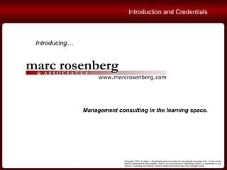 Copyright, 2010, by Marc J. Rosenberg and is provided for educational purposes only.  It may not be altered, distributed to third parties, used in any commercial or marketing venture, or published in any medium, including the Internet, without written permission from the copyright holder. Introducing… Management consulting in the learning space. Introduction and Credentials 