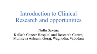 Introduction to Clinical
Research and opportunities
Nidhi Saxena
Kailash Cancer Hospital and Research Centre,
Muniseva Ashram, Goraj, Waghodia, Vadodara
 