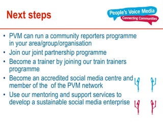 Next steps PVM can run a community reporters programme in your area/group/organisation  Join our joint partnership programme  Become a trainer by joining our train trainers programme Become an accredited social media centre and member of the  of the PVM network  Use our mentoring and support services to develop a sustainable social media enterprise  
