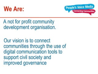 We Are: A   not for profit community development organisation.  Our vision is to connect communities through the use of digital communication tools to support civil society and improved governance  