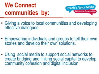 We Connect  communities  by: Giving a voice to local communities and developing effective dialogues. Empowering individuals and groups to tell their own stories and develop their own solutions.  Using  social media to support social networks to create bridging and linking social capital to develop community cohesion and digital inclusion 