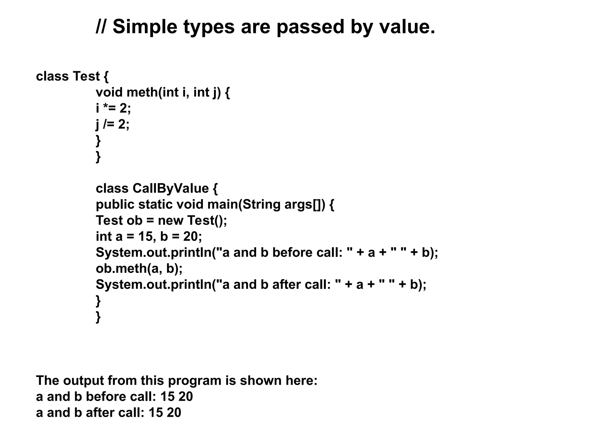 // Simple types are passed by value. class Test { void meth(int i, int j) { i *= 2; j /= 2; } } class CallByValue { public static void main(String args[]) { Test ob = new Test(); int a = 15, b = 20; System.out.println("a and b before call: " + a + " " + b); ob.meth(a, b); System.out.println("a and b after call: " + a + " " + b); } } The output from this program is shown here: a and b before call: 15 20 a and b after call: 15 20 