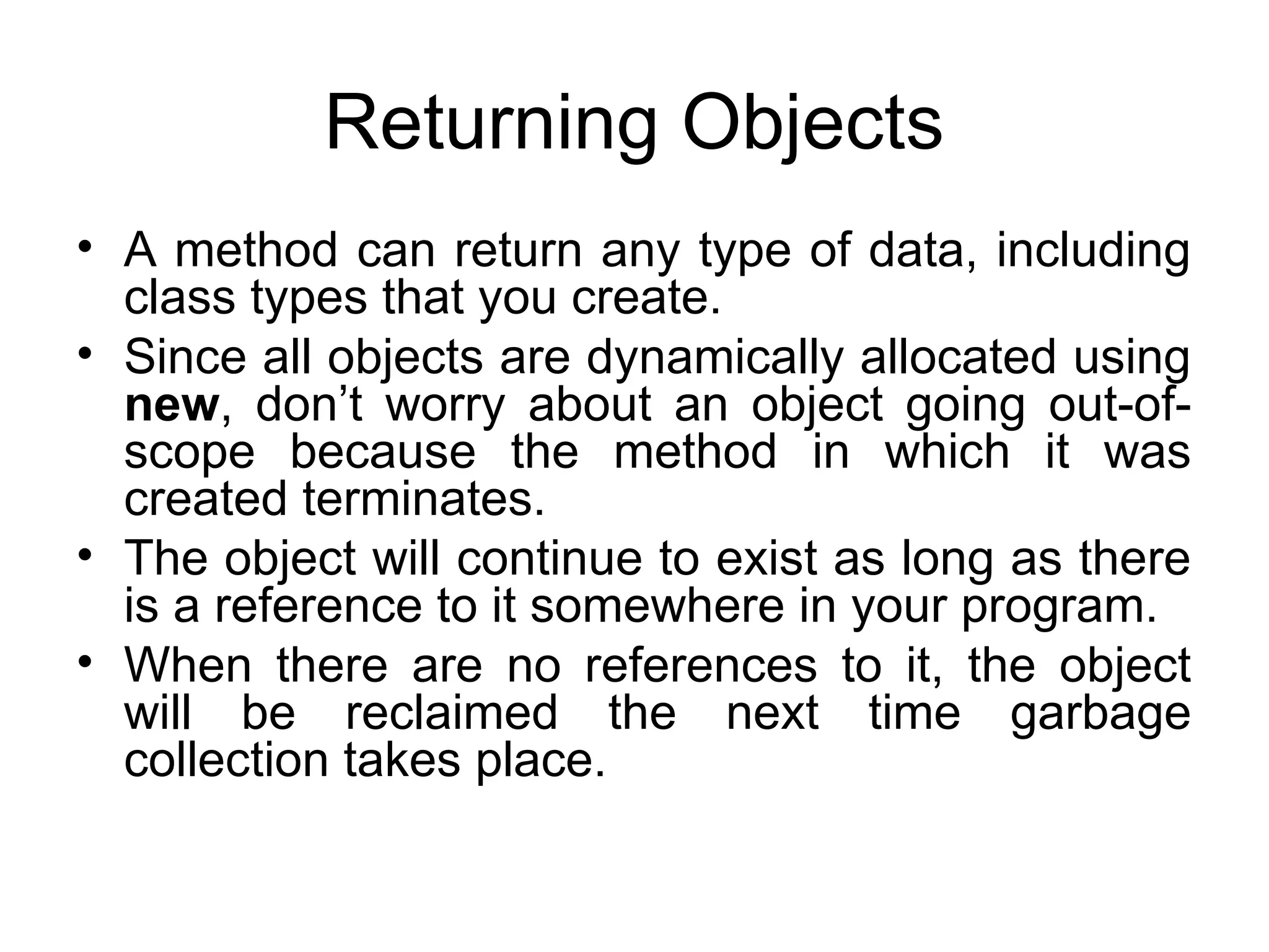Returning Objects • A method can return any type of data, including class types that you create. • Since all objects are dynamically allocated using new, don’t worry about an object going out-of- scope because the method in which it was created terminates. • The object will continue to exist as long as there is a reference to it somewhere in your program. • When there are no references to it, the object will be reclaimed the next time garbage collection takes place. 