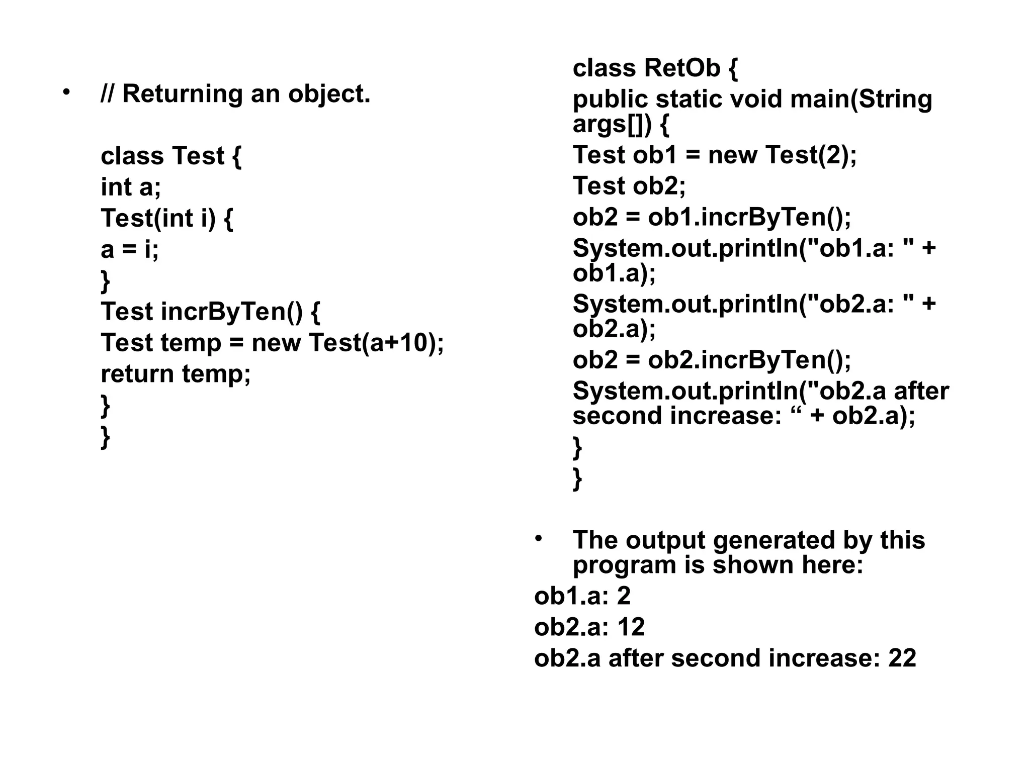 • // Returning an object. class Test { int a; Test(int i) { a = i; } Test incrByTen() { Test temp = new Test(a+10); return temp; } } class RetOb { public static void main(String args[]) { Test ob1 = new Test(2); Test ob2; ob2 = ob1.incrByTen(); System.out.println("ob1.a: " + ob1.a); System.out.println("ob2.a: " + ob2.a); ob2 = ob2.incrByTen(); System.out.println("ob2.a after second increase: “ + ob2.a); } } • The output generated by this program is shown here: ob1.a: 2 ob2.a: 12 ob2.a after second increase: 22 