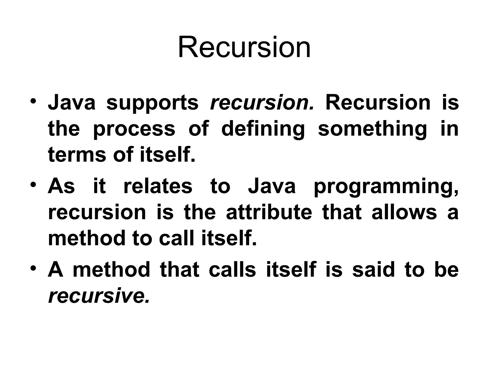 Recursion • Java supports recursion. Recursion is the process of defining something in terms of itself. • As it relates to Java programming, recursion is the attribute that allows a method to call itself. • A method that calls itself is said to be recursive. 