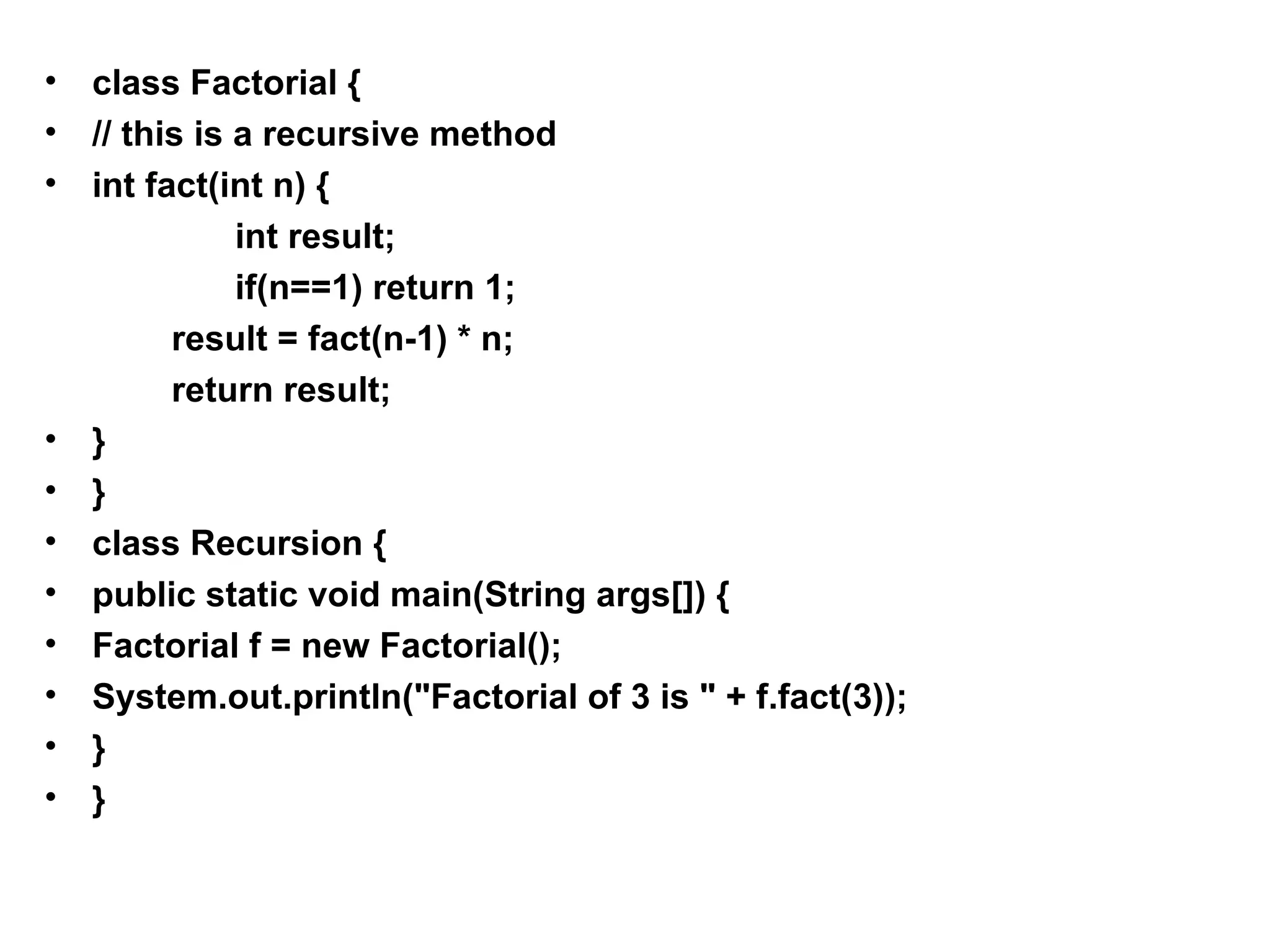 • class Factorial { • // this is a recursive method • int fact(int n) { int result; if(n==1) return 1; result = fact(n-1) * n; return result; • } • } • class Recursion { • public static void main(String args[]) { • Factorial f = new Factorial(); • System.out.println("Factorial of 3 is " + f.fact(3)); • } • } 