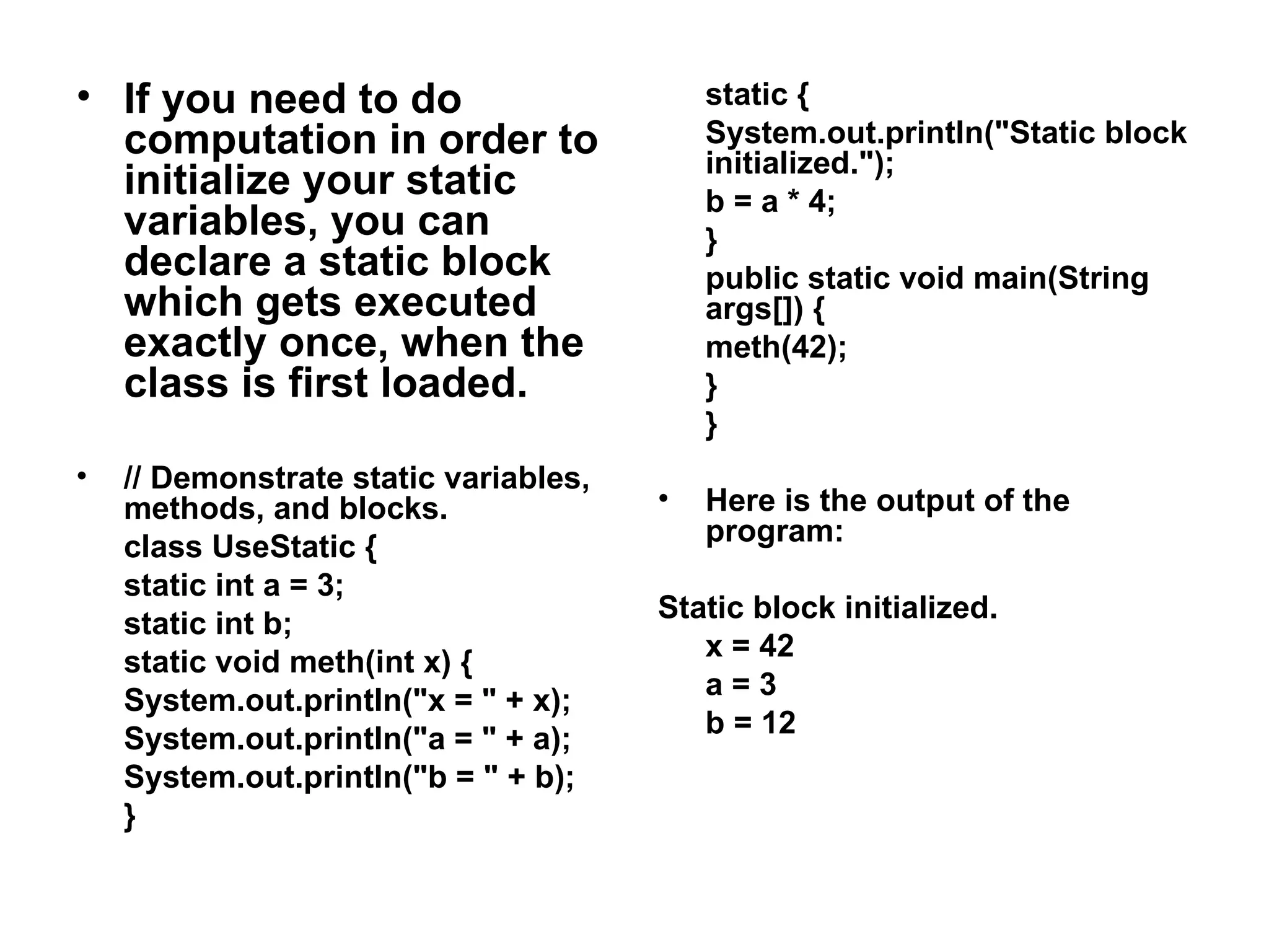 • If you need to do computation in order to initialize your static variables, you can declare a static block which gets executed exactly once, when the class is first loaded. • // Demonstrate static variables, methods, and blocks. class UseStatic { static int a = 3; static int b; static void meth(int x) { System.out.println("x = " + x); System.out.println("a = " + a); System.out.println("b = " + b); } static { System.out.println("Static block initialized."); b = a * 4; } public static void main(String args[]) { meth(42); } } • Here is the output of the program: Static block initialized. x = 42 a = 3 b = 12 