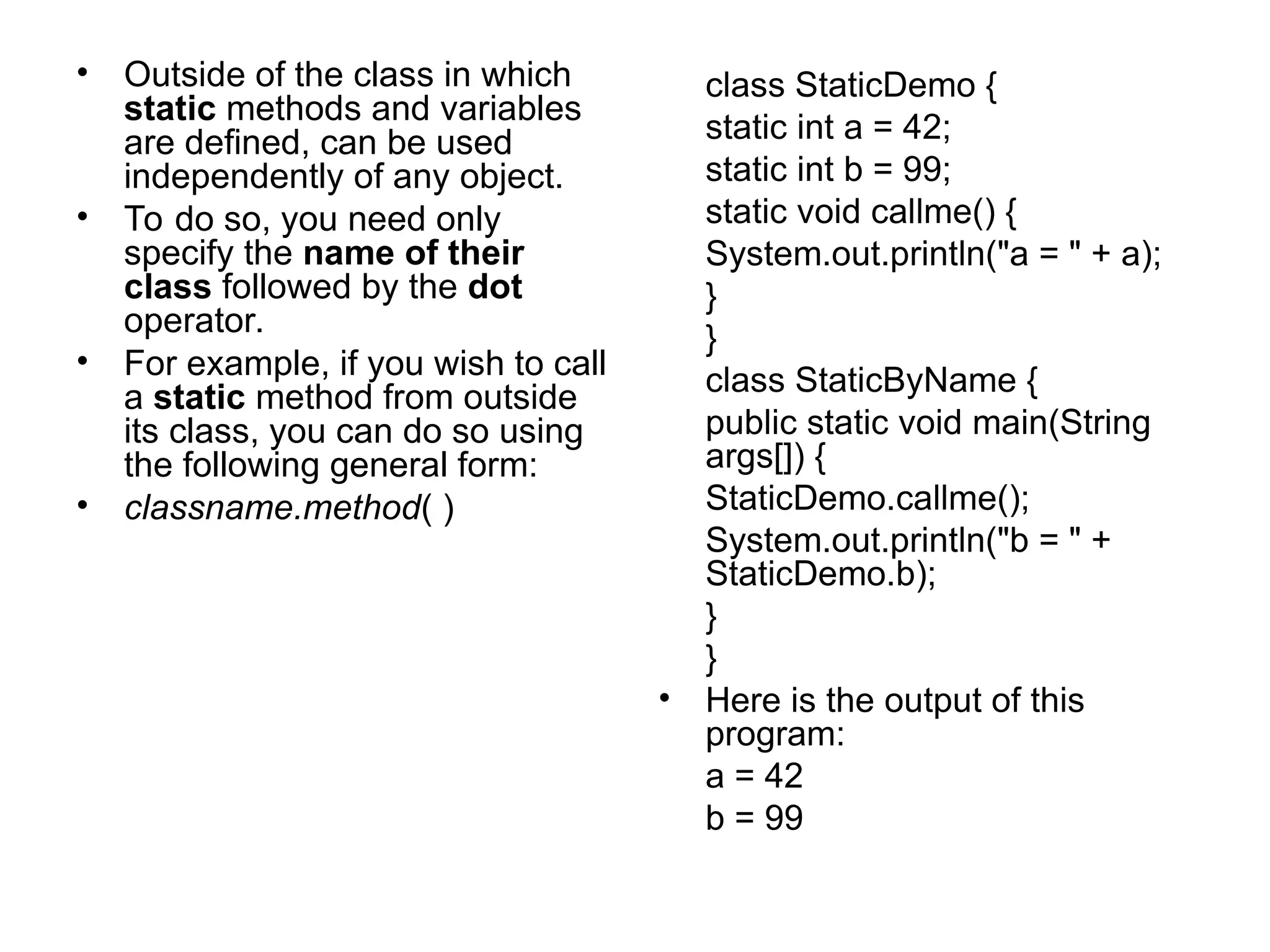 • Outside of the class in which static methods and variables are defined, can be used independently of any object. • To do so, you need only specify the name of their class followed by the dot operator. • For example, if you wish to call a static method from outside its class, you can do so using the following general form: • classname.method( ) class StaticDemo { static int a = 42; static int b = 99; static void callme() { System.out.println("a = " + a); } } class StaticByName { public static void main(String args[]) { StaticDemo.callme(); System.out.println("b = " + StaticDemo.b); } } • Here is the output of this program: a = 42 b = 99 