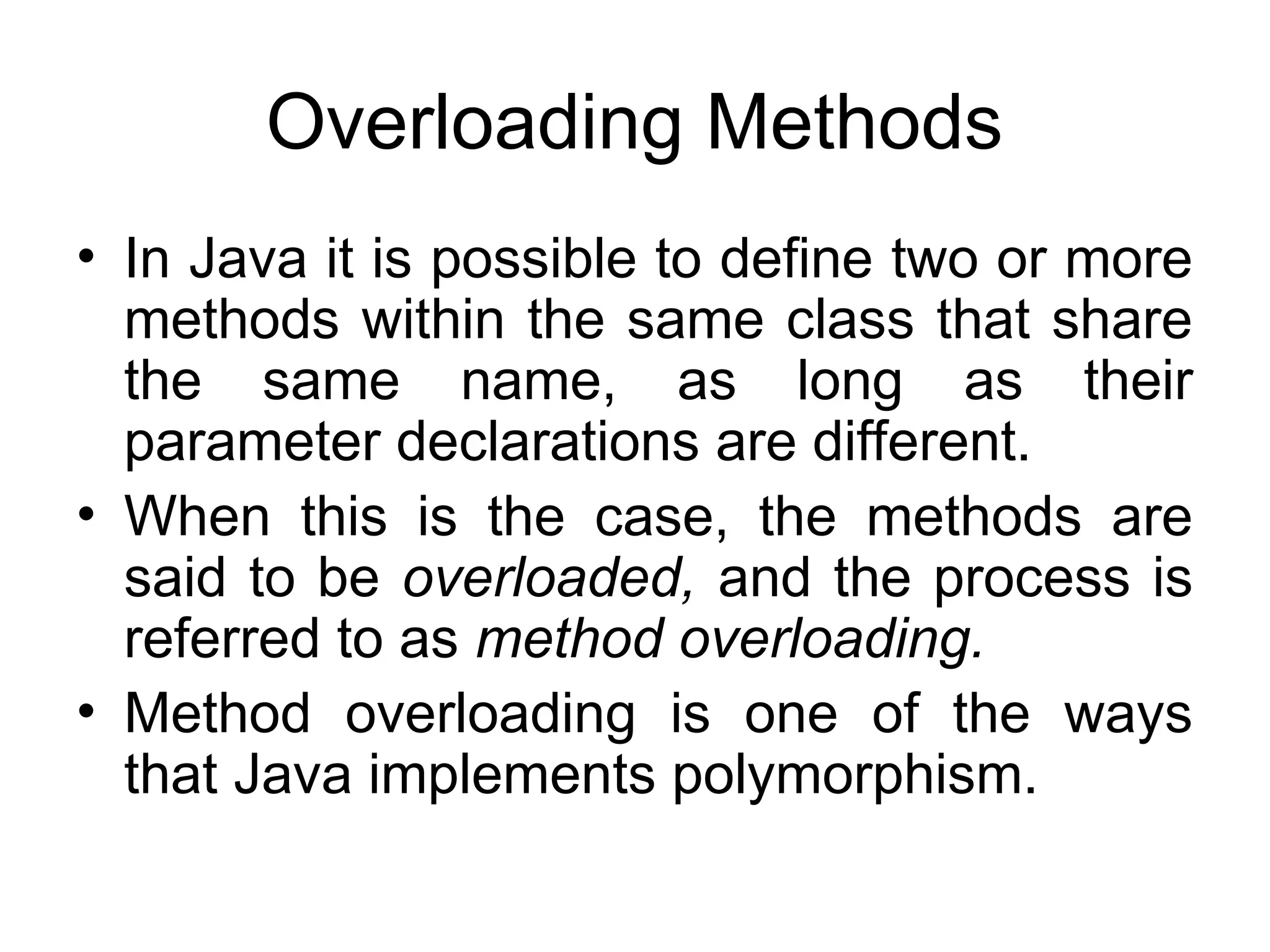 Overloading Methods • In Java it is possible to define two or more methods within the same class that share the same name, as long as their parameter declarations are different. • When this is the case, the methods are said to be overloaded, and the process is referred to as method overloading. • Method overloading is one of the ways that Java implements polymorphism. 