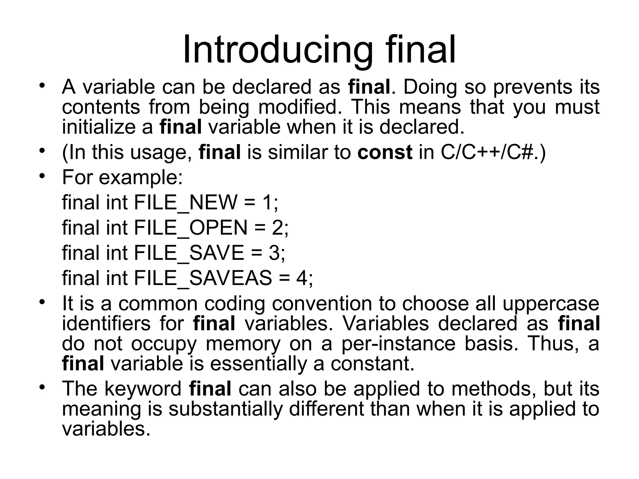 Introducing final • A variable can be declared as final. Doing so prevents its contents from being modified. This means that you must initialize a final variable when it is declared. • (In this usage, final is similar to const in C/C++/C#.) • For example: final int FILE_NEW = 1; final int FILE_OPEN = 2; final int FILE_SAVE = 3; final int FILE_SAVEAS = 4; • It is a common coding convention to choose all uppercase identifiers for final variables. Variables declared as final do not occupy memory on a per-instance basis. Thus, a final variable is essentially a constant. • The keyword final can also be applied to methods, but its meaning is substantially different than when it is applied to variables. 
