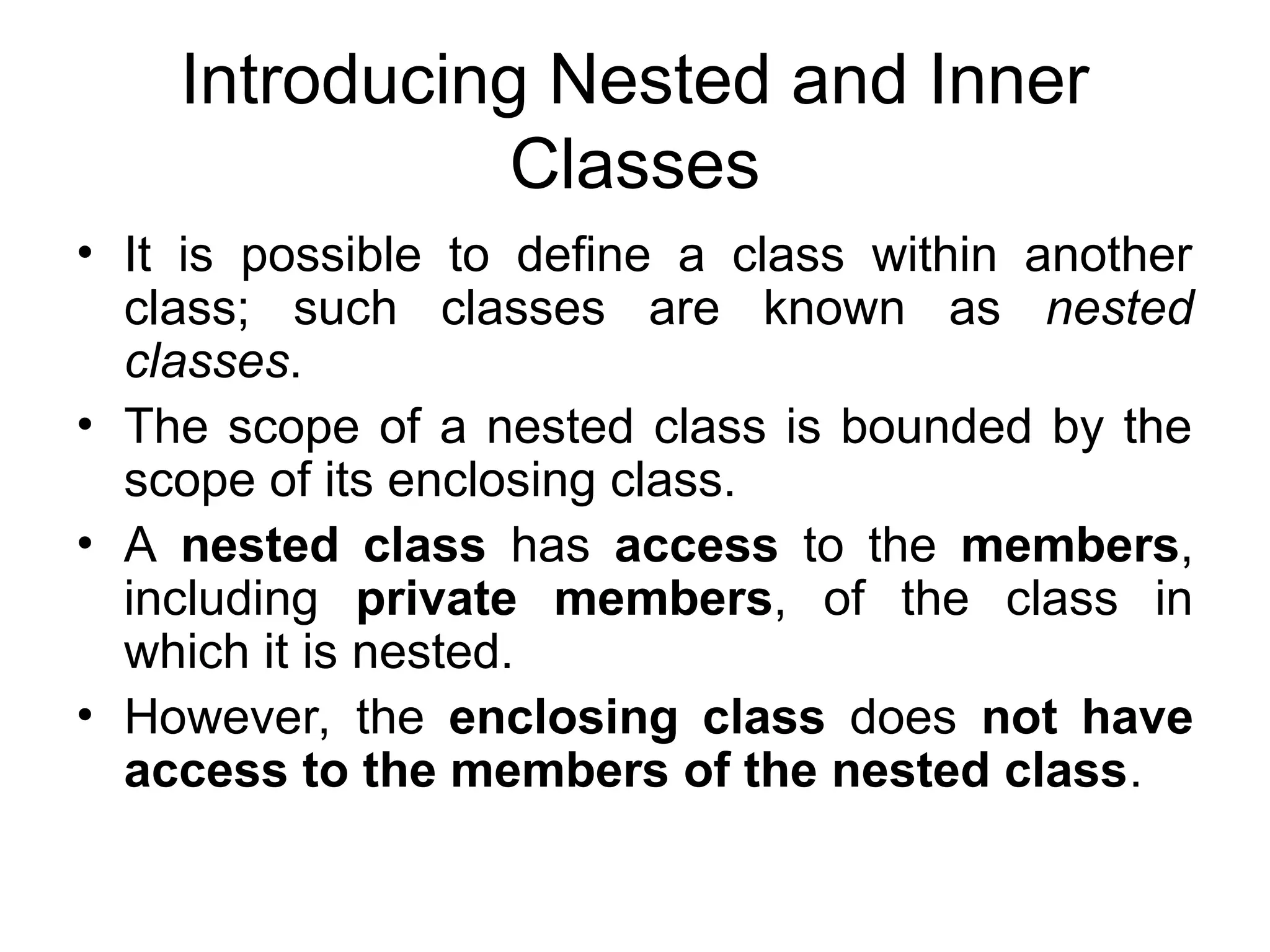 Introducing Nested and Inner Classes • It is possible to define a class within another class; such classes are known as nested classes. • The scope of a nested class is bounded by the scope of its enclosing class. • A nested class has access to the members, including private members, of the class in which it is nested. • However, the enclosing class does not have access to the members of the nested class. 