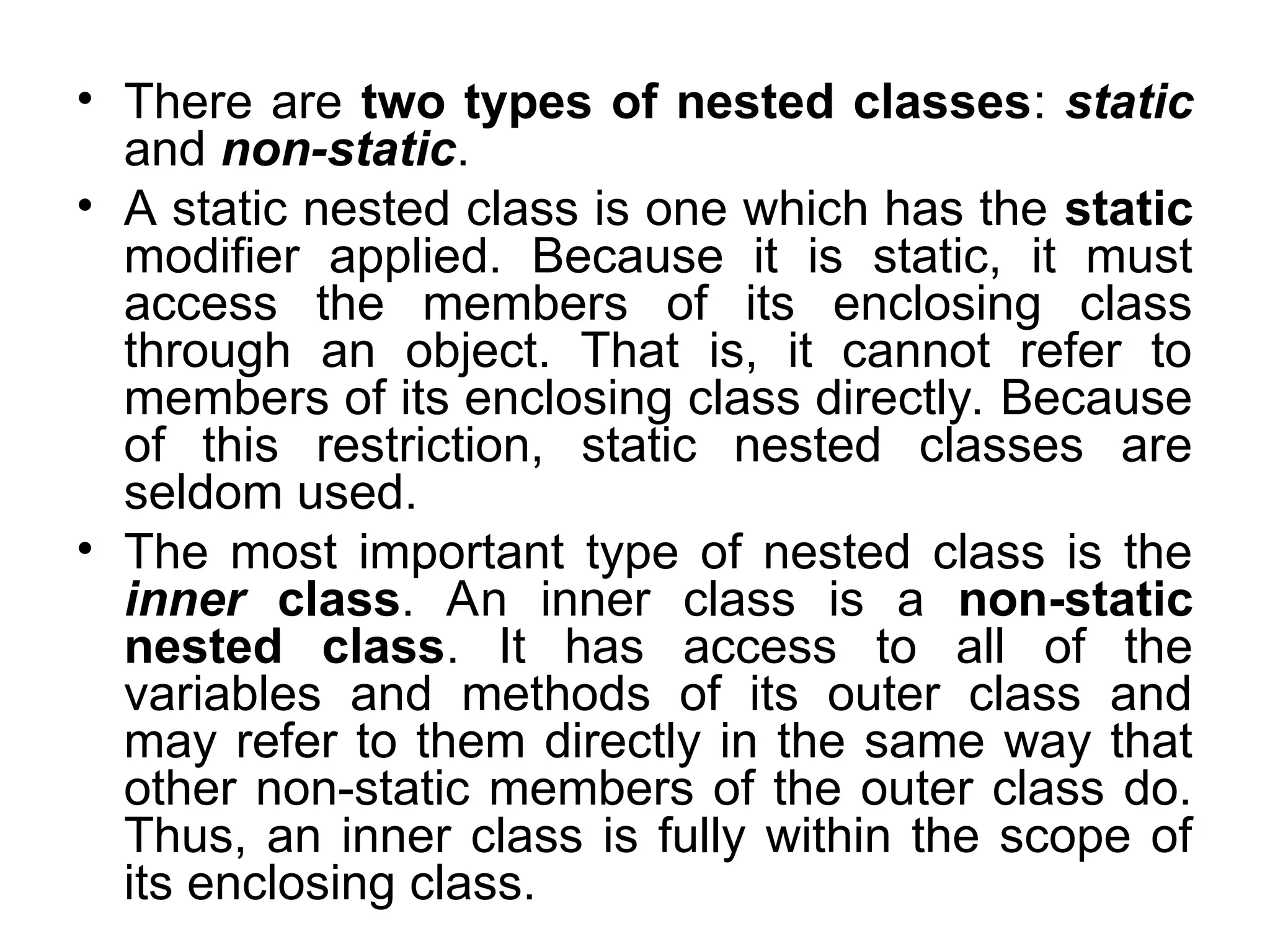 • There are two types of nested classes: static and non-static. • A static nested class is one which has the static modifier applied. Because it is static, it must access the members of its enclosing class through an object. That is, it cannot refer to members of its enclosing class directly. Because of this restriction, static nested classes are seldom used. • The most important type of nested class is the inner class. An inner class is a non-static nested class. It has access to all of the variables and methods of its outer class and may refer to them directly in the same way that other non-static members of the outer class do. Thus, an inner class is fully within the scope of its enclosing class. 