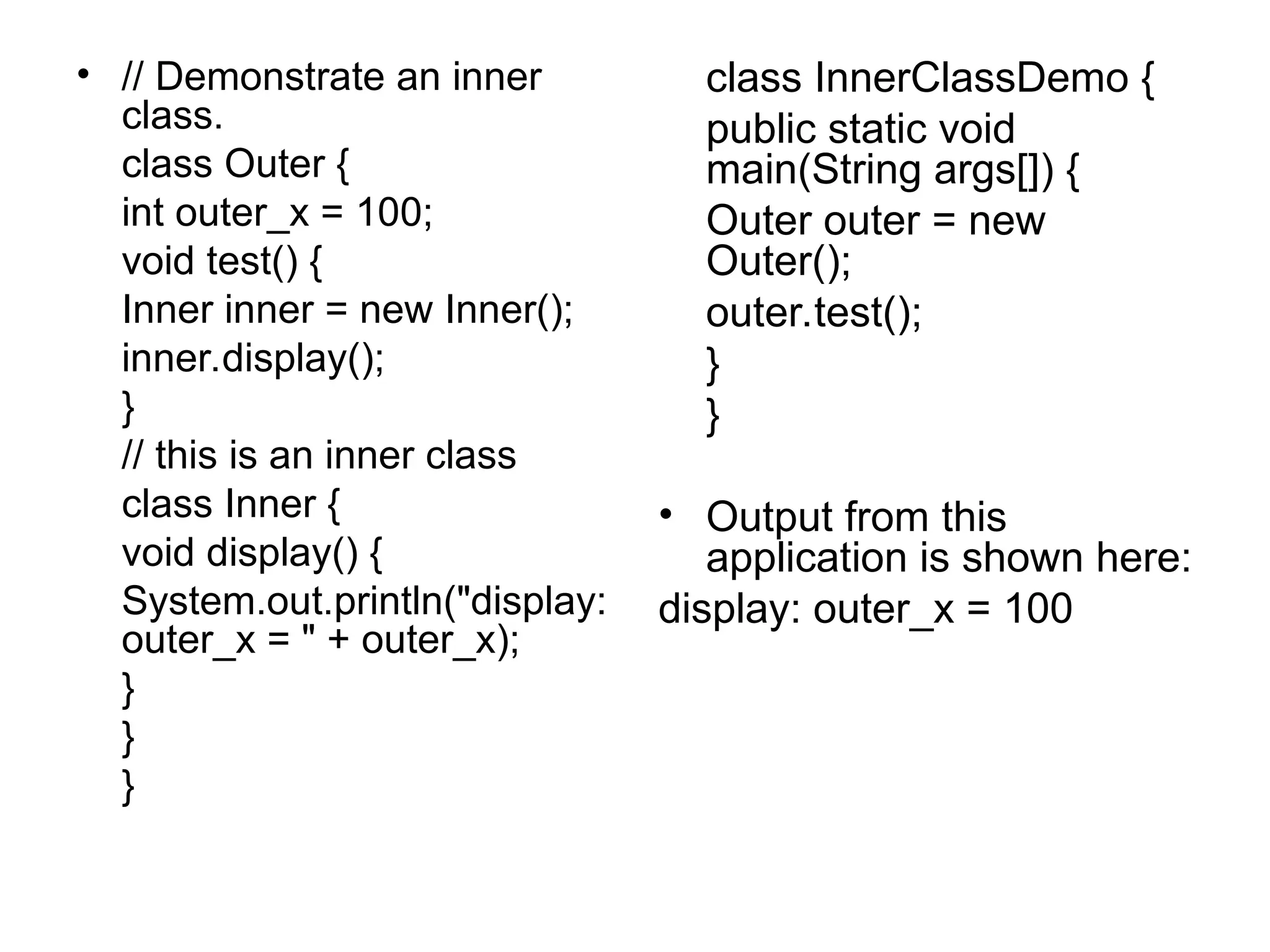 • // Demonstrate an inner class. class Outer { int outer_x = 100; void test() { Inner inner = new Inner(); inner.display(); } // this is an inner class class Inner { void display() { System.out.println("display: outer_x = " + outer_x); } } } class InnerClassDemo { public static void main(String args[]) { Outer outer = new Outer(); outer.test(); } } • Output from this application is shown here: display: outer_x = 100 