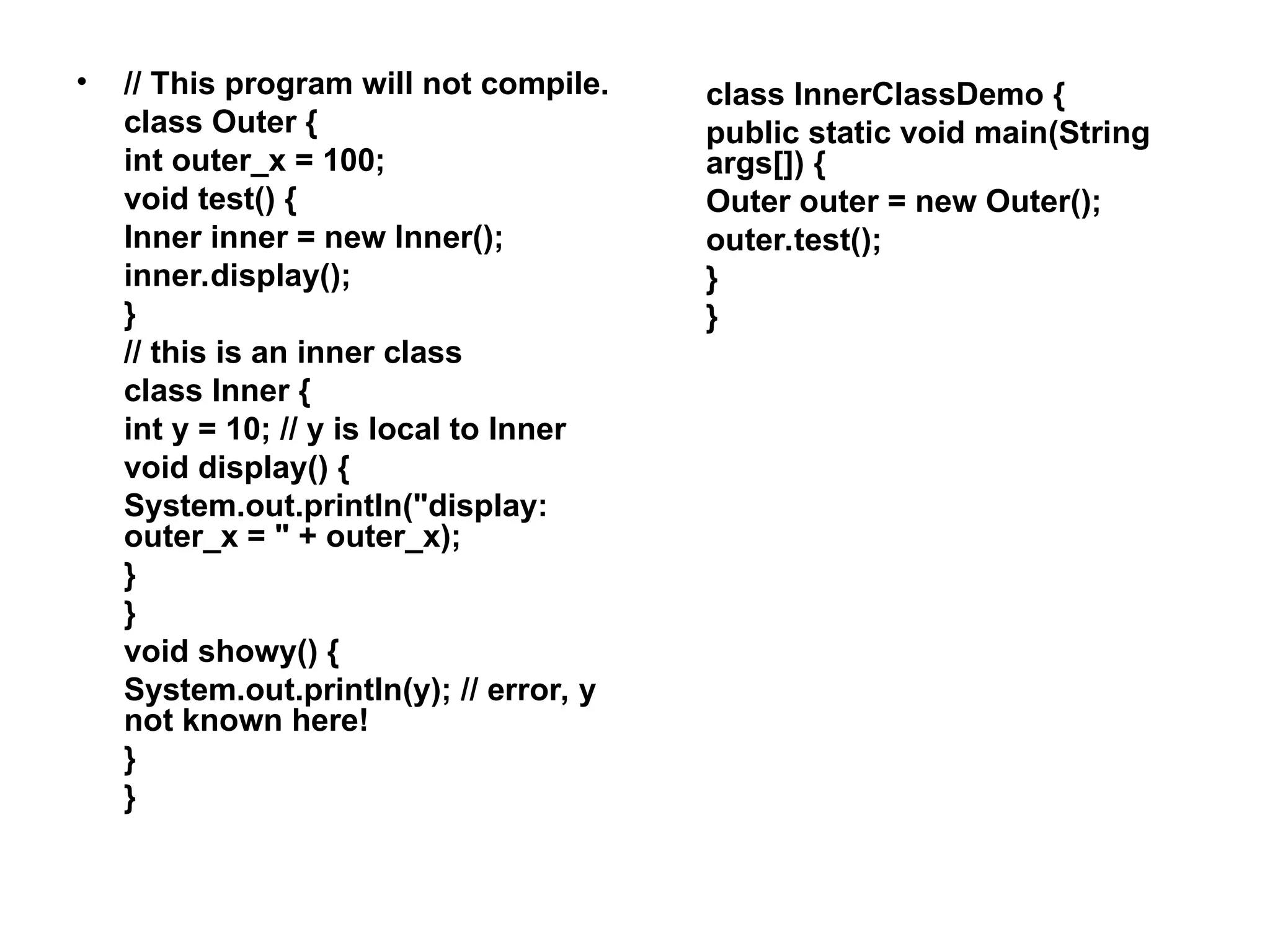 • // This program will not compile. class Outer { int outer_x = 100; void test() { Inner inner = new Inner(); inner.display(); } // this is an inner class class Inner { int y = 10; // y is local to Inner void display() { System.out.println("display: outer_x = " + outer_x); } } void showy() { System.out.println(y); // error, y not known here! } } class InnerClassDemo { public static void main(String args[]) { Outer outer = new Outer(); outer.test(); } } 