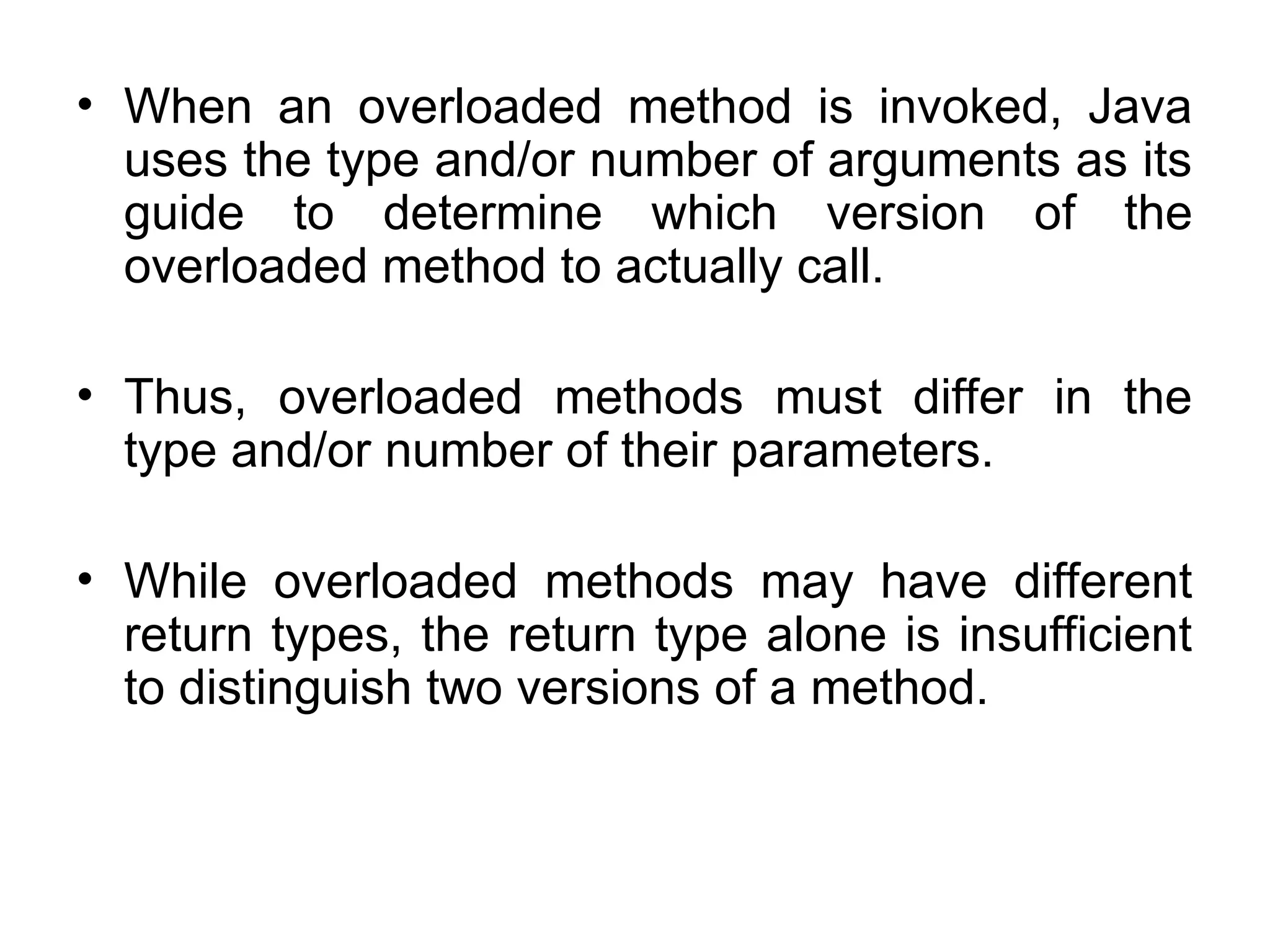 • When an overloaded method is invoked, Java uses the type and/or number of arguments as its guide to determine which version of the overloaded method to actually call. • Thus, overloaded methods must differ in the type and/or number of their parameters. • While overloaded methods may have different return types, the return type alone is insufficient to distinguish two versions of a method. 