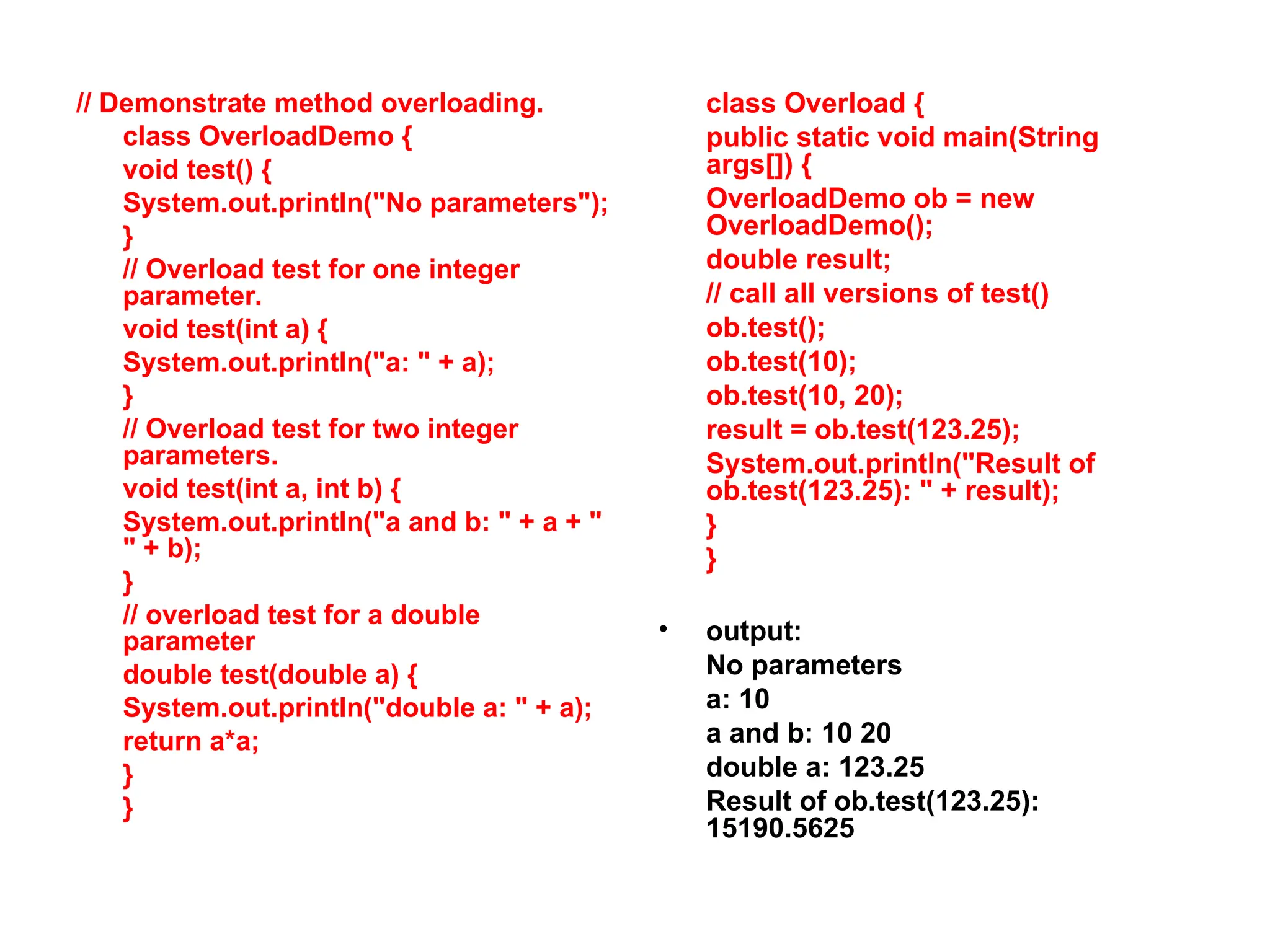 // Demonstrate method overloading. class OverloadDemo { void test() { System.out.println("No parameters"); } // Overload test for one integer parameter. void test(int a) { System.out.println("a: " + a); } // Overload test for two integer parameters. void test(int a, int b) { System.out.println("a and b: " + a + " " + b); } // overload test for a double parameter double test(double a) { System.out.println("double a: " + a); return a*a; } } class Overload { public static void main(String args[]) { OverloadDemo ob = new OverloadDemo(); double result; // call all versions of test() ob.test(); ob.test(10); ob.test(10, 20); result = ob.test(123.25); System.out.println("Result of ob.test(123.25): " + result); } } • output: No parameters a: 10 a and b: 10 20 double a: 123.25 Result of ob.test(123.25): 15190.5625 