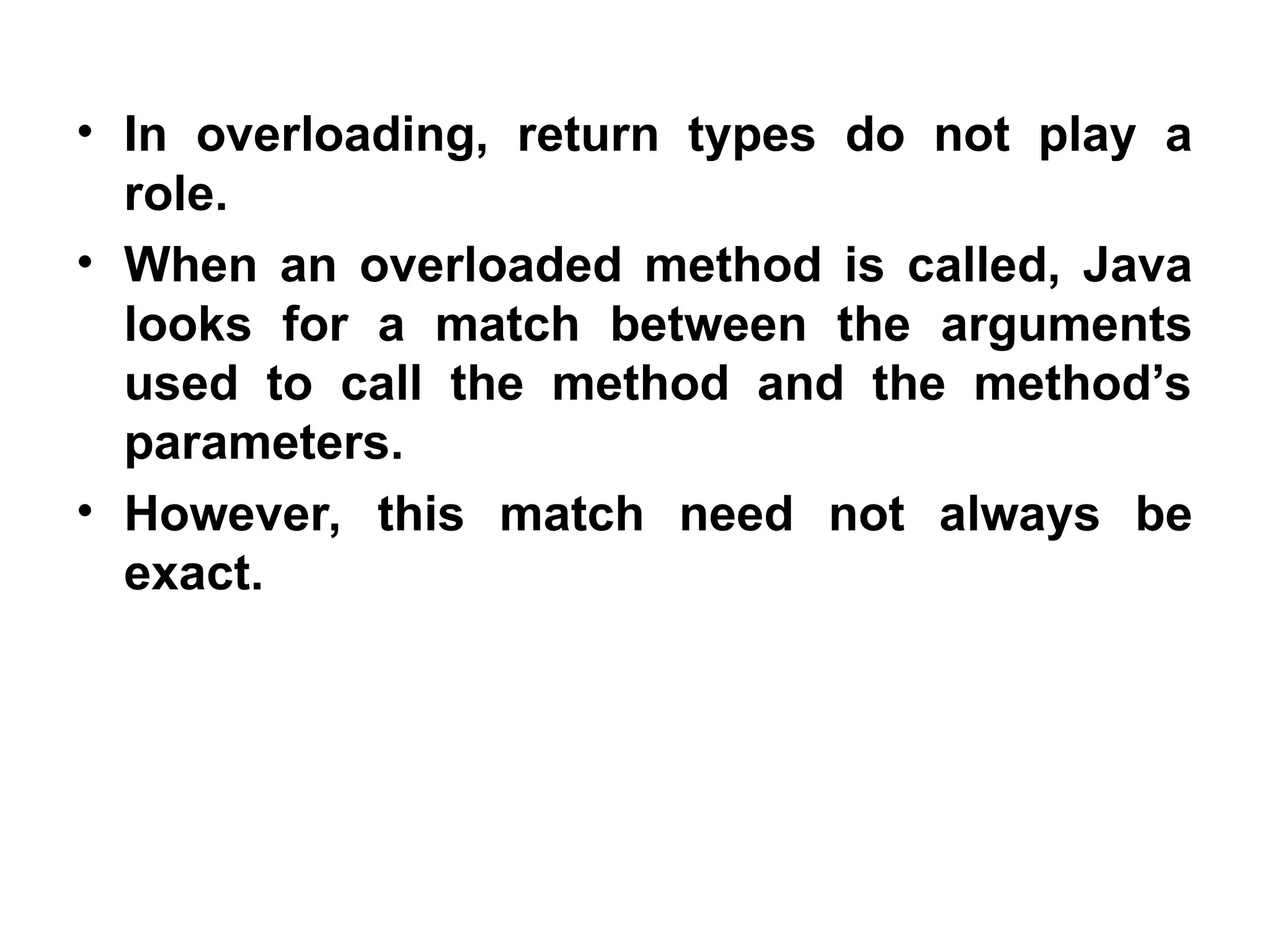 • In overloading, return types do not play a role. • When an overloaded method is called, Java looks for a match between the arguments used to call the method and the method’s parameters. • However, this match need not always be exact. 