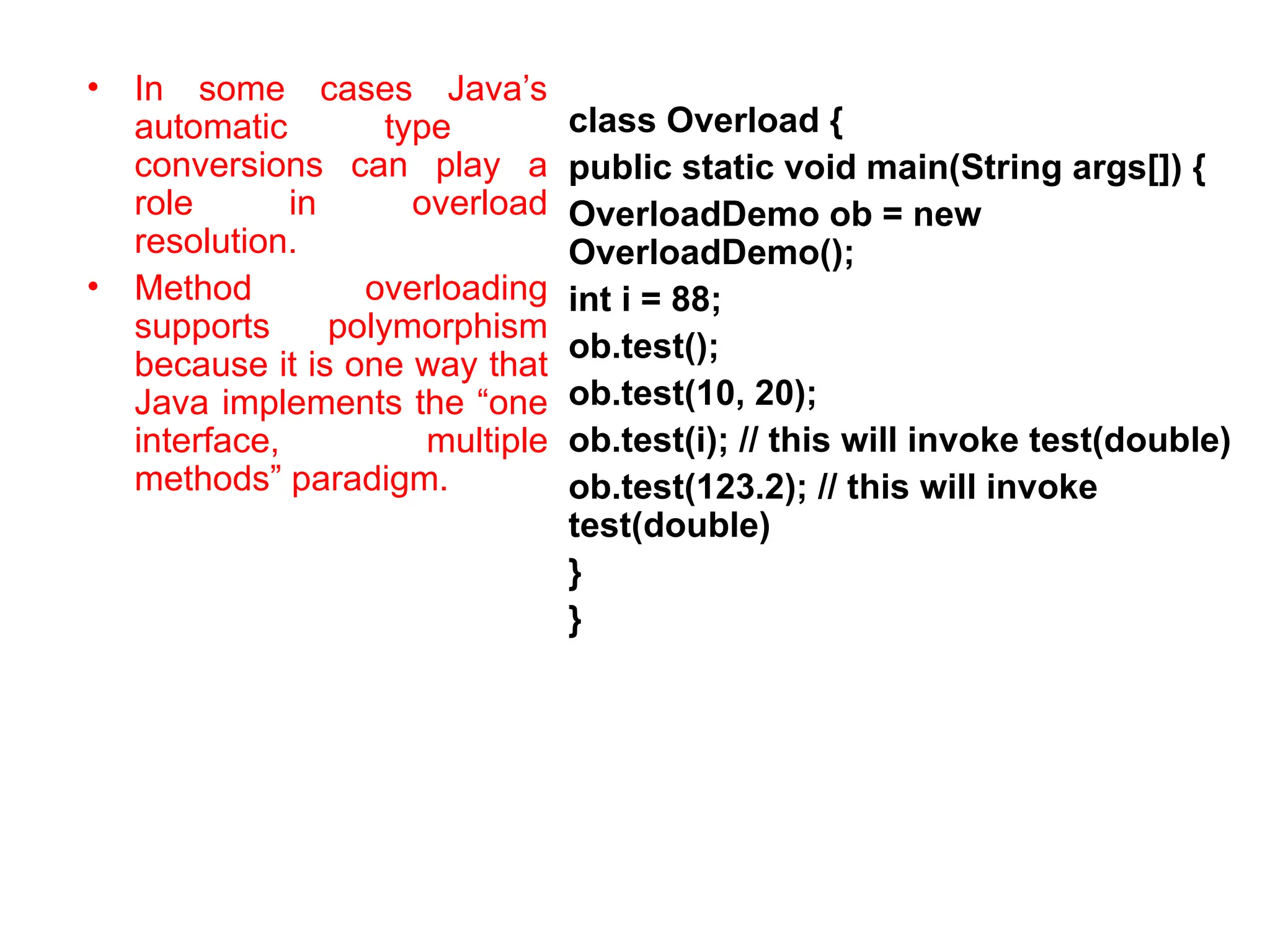 • In some cases Java’s automatic type conversions can play a role in overload resolution. • Method overloading supports polymorphism because it is one way that Java implements the “one interface, multiple methods” paradigm. class Overload { public static void main(String args[]) { OverloadDemo ob = new OverloadDemo(); int i = 88; ob.test(); ob.test(10, 20); ob.test(i); // this will invoke test(double) ob.test(123.2); // this will invoke test(double) } } 