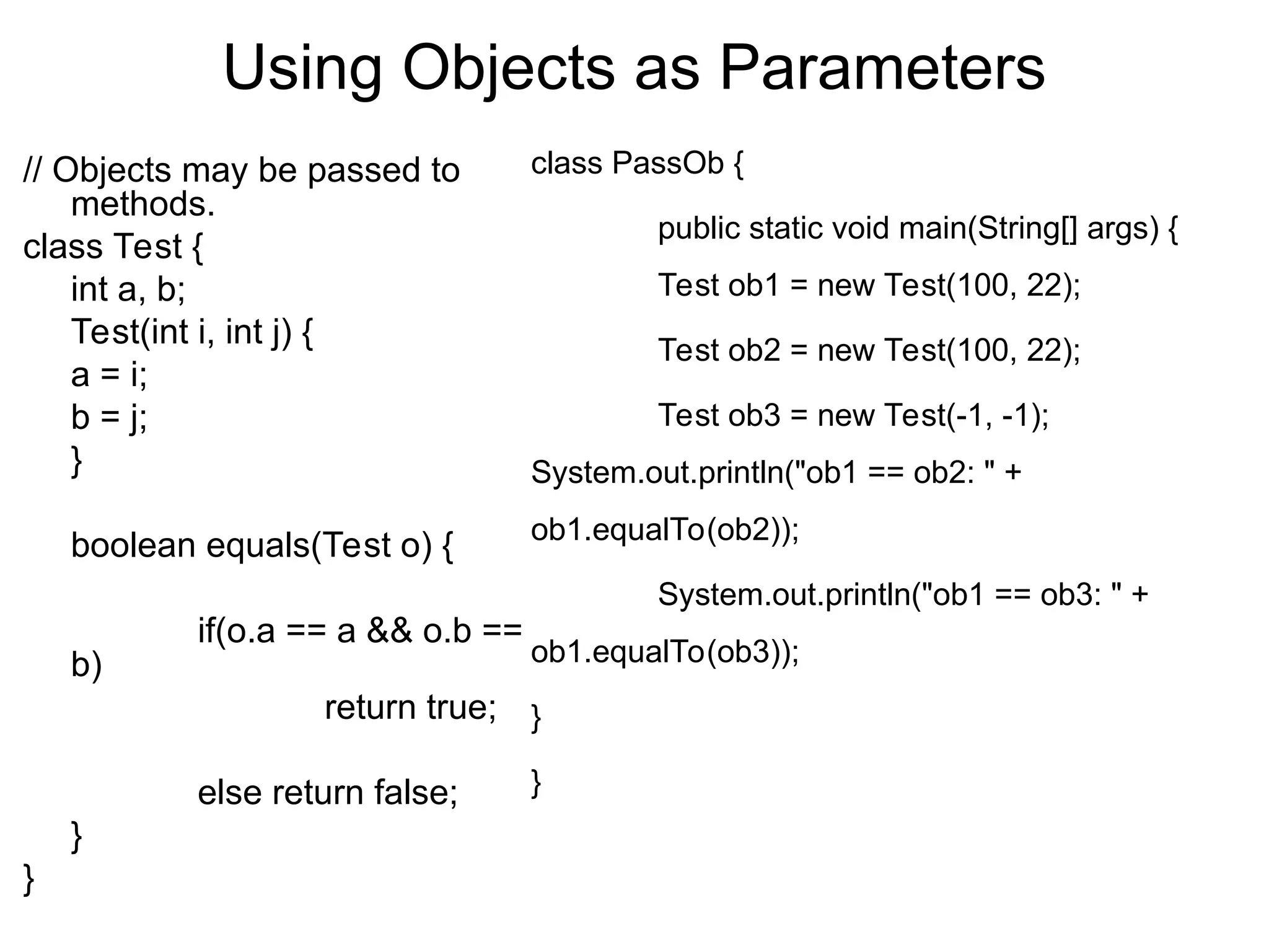 Using Objects as Parameters class PassOb { public static void main(String[] args) { Test ob1 = new Test(100, 22); Test ob2 = new Test(100, 22); Test ob3 = new Test(-1, -1); System.out.println("ob1 == ob2: " + ob1.equalTo(ob2)); System.out.println("ob1 == ob3: " + ob1.equalTo(ob3)); } } // Objects may be passed to methods. class Test { int a, b; Test(int i, int j) { a = i; b = j; } boolean equals(Test o) { if(o.a == a && o.b == b) return true; else return false; } } 