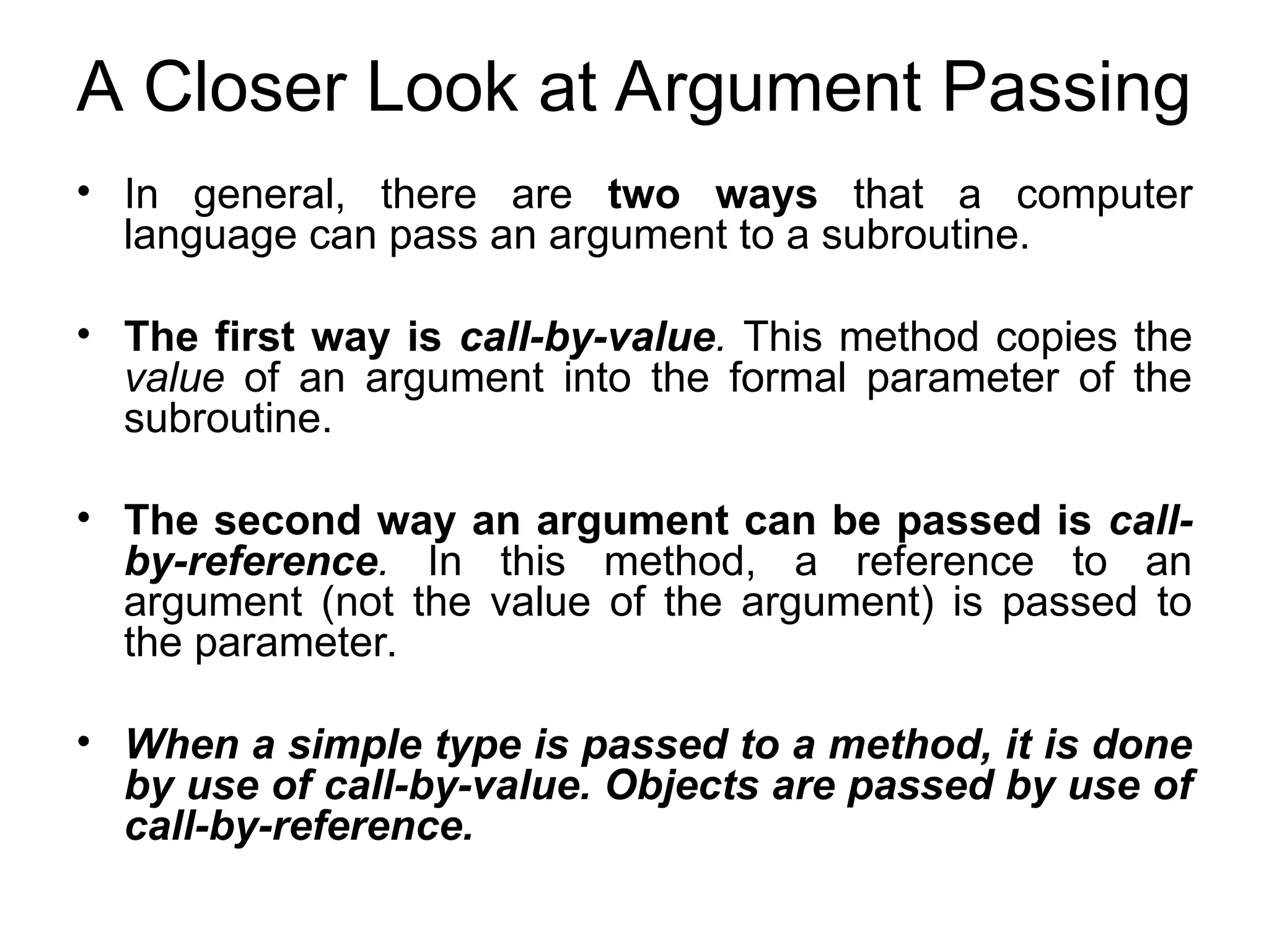 A Closer Look at Argument Passing • In general, there are two ways that a computer language can pass an argument to a subroutine. • The first way is call-by-value. This method copies the value of an argument into the formal parameter of the subroutine. • The second way an argument can be passed is call- by-reference. In this method, a reference to an argument (not the value of the argument) is passed to the parameter. • When a simple type is passed to a method, it is done by use of call-by-value. Objects are passed by use of call-by-reference. 