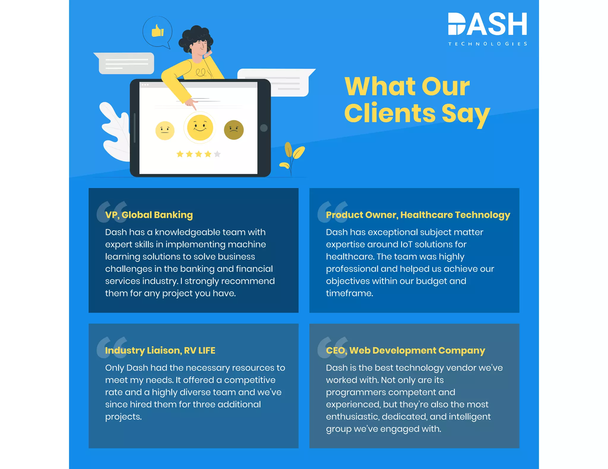 What Our
Clients Say
VP, Global Banking
Dash has a knowledgeable team with
expert skills in implementing machine
learning solutions to solve business
challenges in the banking and financial
services industry. I strongly recommend
them for any project you have.
Industry Liaison, RV LIFE
Only Dash had the necessary resources to
meet my needs. It offered a competitive
rate and a highly diverse team and we’ve
since hired them for three additional
projects.
Product Owner, Healthcare Technology
Dash has exceptional subject matter
expertise around IoT solutions for
healthcare. The team was highly
professional and helped us achieve our
objectives within our budget and
timeframe.
CEO, Web Development Company
Dash is the best technology vendor we’ve
worked with. Not only are its
programmers competent and
experienced, but they’re also the most
enthusiastic, dedicated, and intelligent
group we’ve engaged with.
 