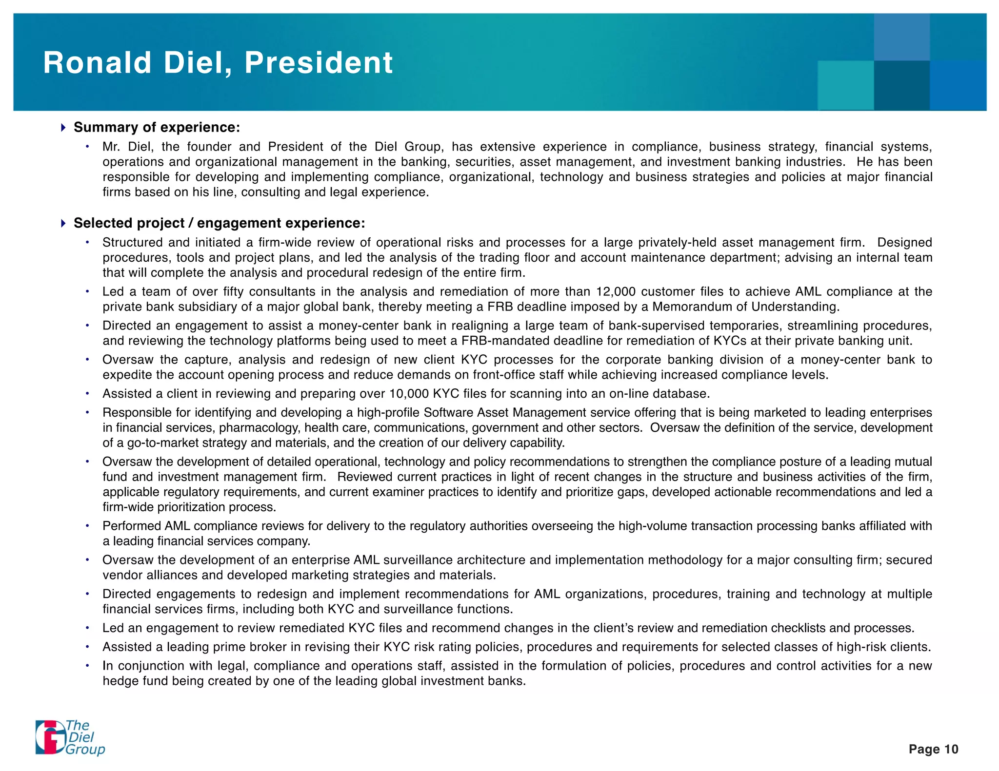 Ronald Diel, President
 Summary of experience:
  •   Mr. Diel, the founder and President of the Diel Group, has extensive experience in compliance, business strategy, ﬁnancial systems,
      operations and organizational management in the banking, securities, asset management, and investment banking industries. He has been
      responsible for developing and implementing compliance, organizational, technology and business strategies and policies at major ﬁnancial
      ﬁrms based on his line, consulting and legal experience.

 Selected project / engagement experience:
  •   Structured and initiated a ﬁrm-wide review of operational risks and processes for a large privately-held asset management ﬁrm. Designed
      procedures, tools and project plans, and led the analysis of the trading ﬂoor and account maintenance department; advising an internal team
      that will complete the analysis and procedural redesign of the entire ﬁrm.
  •   Led a team of over ﬁfty consultants in the analysis and remediation of more than 12,000 customer ﬁles to achieve AML compliance at the
      private bank subsidiary of a major global bank, thereby meeting a FRB deadline imposed by a Memorandum of Understanding.
  •   Directed an engagement to assist a money-center bank in realigning a large team of bank-supervised temporaries, streamlining procedures,
      and reviewing the technology platforms being used to meet a FRB-mandated deadline for remediation of KYCs at their private banking unit.
  •   Oversaw the capture, analysis and redesign of new client KYC processes for the corporate banking division of a money-center bank to
      expedite the account opening process and reduce demands on front-ofﬁce staff while achieving increased compliance levels.
  •   Assisted a client in reviewing and preparing over 10,000 KYC ﬁles for scanning into an on-line database.
  •   Responsible for identifying and developing a high-proﬁle Software Asset Management service offering that is being marketed to leading enterprises
      in ﬁnancial services, pharmacology, health care, communications, government and other sectors. Oversaw the deﬁnition of the service, development
      of a go-to-market strategy and materials, and the creation of our delivery capability.
  •   Oversaw the development of detailed operational, technology and policy recommendations to strengthen the compliance posture of a leading mutual
      fund and investment management ﬁrm. Reviewed current practices in light of recent changes in the structure and business activities of the ﬁrm,
      applicable regulatory requirements, and current examiner practices to identify and prioritize gaps, developed actionable recommendations and led a
      ﬁrm-wide prioritization process.
  •   Performed AML compliance reviews for delivery to the regulatory authorities overseeing the high-volume transaction processing banks afﬁliated with
      a leading ﬁnancial services company.
  •   Oversaw the development of an enterprise AML surveillance architecture and implementation methodology for a major consulting ﬁrm; secured
      vendor alliances and developed marketing strategies and materials.
  •   Directed engagements to redesign and implement recommendations for AML organizations, procedures, training and technology at multiple
      ﬁnancial services ﬁrms, including both KYC and surveillance functions.
  •   Led an engagement to review remediated KYC ﬁles and recommend changes in the client s review and remediation checklists and processes.
  •   Assisted a leading prime broker in revising their KYC risk rating policies, procedures and requirements for selected classes of high-risk clients.
  •   In conjunction with legal, compliance and operations staff, assisted in the formulation of policies, procedures and control activities for a new
      hedge fund being created by one of the leading global investment banks.




                                                                                                                                                   Page 10
 