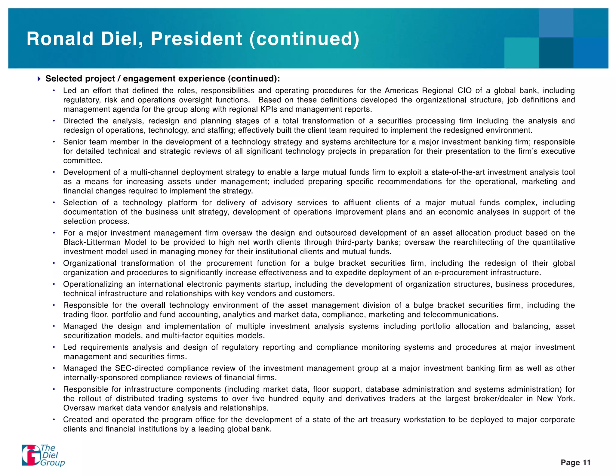 Ronald Diel, President (continued)
 Selected project / engagement experience (continued):
  •   Led an effort that deﬁned the roles, responsibilities and operating procedures for the Americas Regional CIO of a global bank, including
      regulatory, risk and operations oversight functions. Based on these deﬁnitions developed the organizational structure, job deﬁnitions and
      management agenda for the group along with regional KPIs and management reports.
  •   Directed the analysis, redesign and planning stages of a total transformation of a securities processing ﬁrm including the analysis and
      redesign of operations, technology, and stafﬁng; effectively built the client team required to implement the redesigned environment.
  •   Senior team member in the development of a technology strategy and systems architecture for a major investment banking ﬁrm; responsible
      for detailed technical and strategic reviews of all signiﬁcant technology projects in preparation for their presentation to the ﬁrm s executive
      committee.
  •   Development of a multi-channel deployment strategy to enable a large mutual funds ﬁrm to exploit a state-of-the-art investment analysis tool
      as a means for increasing assets under management; included preparing speciﬁc recommendations for the operational, marketing and
      ﬁnancial changes required to implement the strategy.
  •   Selection of a technology platform for delivery of advisory services to afﬂuent clients of a major mutual funds complex, including
      documentation of the business unit strategy, development of operations improvement plans and an economic analyses in support of the
      selection process.
  •   For a major investment management ﬁrm oversaw the design and outsourced development of an asset allocation product based on the
      Black-Litterman Model to be provided to high net worth clients through third-party banks; oversaw the rearchitecting of the quantitative
      investment model used in managing money for their institutional clients and mutual funds.
  •   Organizational transformation of the procurement function for a bulge bracket securities ﬁrm, including the redesign of their global
      organization and procedures to signiﬁcantly increase effectiveness and to expedite deployment of an e-procurement infrastructure.
  •   Operationalizing an international electronic payments startup, including the development of organization structures, business procedures,
      technical infrastructure and relationships with key vendors and customers.
  •   Responsible for the overall technology environment of the asset management division of a bulge bracket securities ﬁrm, including the
      trading ﬂoor, portfolio and fund accounting, analytics and market data, compliance, marketing and telecommunications.
  •   Managed the design and implementation of multiple investment analysis systems including portfolio allocation and balancing, asset
      securitization models, and multi-factor equities models.
  •   Led requirements analysis and design of regulatory reporting and compliance monitoring systems and procedures at major investment
      management and securities ﬁrms.
  •   Managed the SEC-directed compliance review of the investment management group at a major investment banking ﬁrm as well as other
      internally-sponsored compliance reviews of ﬁnancial ﬁrms.
  •   Responsible for infrastructure components (including market data, ﬂoor support, database administration and systems administration) for
      the rollout of distributed trading systems to over ﬁve hundred equity and derivatives traders at the largest broker/dealer in New York.
      Oversaw market data vendor analysis and relationships.
  •   Created and operated the program ofﬁce for the development of a state of the art treasury workstation to be deployed to major corporate
      clients and ﬁnancial institutions by a leading global bank.



                                                                                                                                                Page 11
 