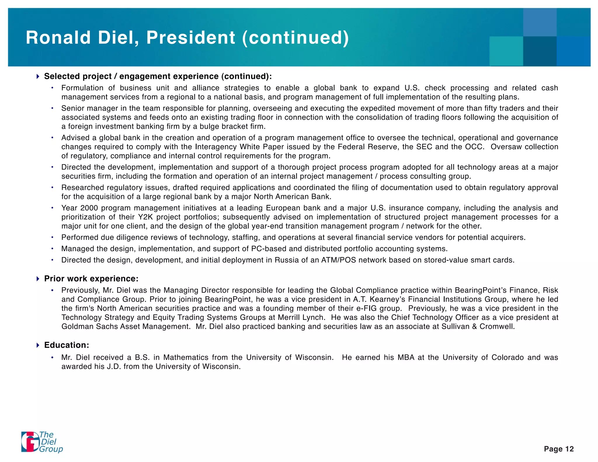 Ronald Diel, President (continued)
 Selected project / engagement experience (continued):
  •   Formulation of business unit and alliance strategies to enable a global bank to expand U.S. check processing and related cash
      management services from a regional to a national basis, and program management of full implementation of the resulting plans.
  •   Senior manager in the team responsible for planning, overseeing and executing the expedited movement of more than ﬁfty traders and their
      associated systems and feeds onto an existing trading ﬂoor in connection with the consolidation of trading ﬂoors following the acquisition of
      a foreign investment banking ﬁrm by a bulge bracket ﬁrm.
  •   Advised a global bank in the creation and operation of a program management ofﬁce to oversee the technical, operational and governance
      changes required to comply with the Interagency White Paper issued by the Federal Reserve, the SEC and the OCC. Oversaw collection
      of regulatory, compliance and internal control requirements for the program.
  •   Directed the development, implementation and support of a thorough project process program adopted for all technology areas at a major
      securities ﬁrm, including the formation and operation of an internal project management / process consulting group.
  •   Researched regulatory issues, drafted required applications and coordinated the ﬁling of documentation used to obtain regulatory approval
      for the acquisition of a large regional bank by a major North American Bank.
  •   Year 2000 program management initiatives at a leading European bank and a major U.S. insurance company, including the analysis and
      prioritization of their Y2K project portfolios; subsequently advised on implementation of structured project management processes for a
      major unit for one client, and the design of the global year-end transition management program / network for the other.
  •   Performed due diligence reviews of technology, stafﬁng, and operations at several ﬁnancial service vendors for potential acquirers.
  •   Managed the design, implementation, and support of PC-based and distributed portfolio accounting systems.
  •   Directed the design, development, and initial deployment in Russia of an ATM/POS network based on stored-value smart cards.

 Prior work experience:
  •   Previously, Mr. Diel was the Managing Director responsible for leading the Global Compliance practice within BearingPoint s Finance, Risk
      and Compliance Group. Prior to joining BearingPoint, he was a vice president in A.T. Kearney s Financial Institutions Group, where he led
      the ﬁrm's North American securities practice and was a founding member of their e-FIG group. Previously, he was a vice president in the
      Technology Strategy and Equity Trading Systems Groups at Merrill Lynch. He was also the Chief Technology Ofﬁcer as a vice president at
      Goldman Sachs Asset Management. Mr. Diel also practiced banking and securities law as an associate at Sullivan & Cromwell.

 Education:
  •   Mr. Diel received a B.S. in Mathematics from the University of Wisconsin.      He earned his MBA at the University of Colorado and was
      awarded his J.D. from the University of Wisconsin.




                                                                                                                                              Page 12
 