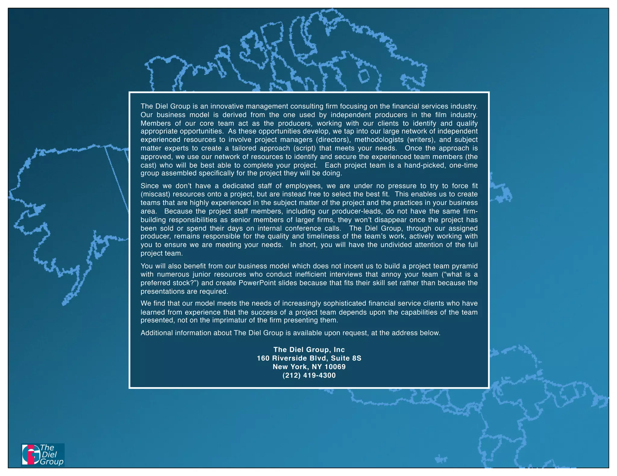 The Diel Group is an innovative management consulting ﬁrm focusing on the ﬁnancial services industry.
Our business model is derived from the one used by independent producers in the ﬁlm industry.
Members of our core team act as the producers, working with our clients to identify and qualify
appropriate opportunities. As these opportunities develop, we tap into our large network of independent
experienced resources to involve project managers (directors), methodologists (writers), and subject
matter experts to create a tailored approach (script) that meets your needs. Once the approach is
approved, we use our network of resources to identify and secure the experienced team members (the
cast) who will be best able to complete your project. Each project team is a hand-picked, one-time
group assembled speciﬁcally for the project they will be doing.
Since we don t have a dedicated staff of employees, we are under no pressure to try to force ﬁt
(miscast) resources onto a project, but are instead free to select the best ﬁt. This enables us to create
teams that are highly experienced in the subject matter of the project and the practices in your business
area. Because the project staff members, including our producer-leads, do not have the same ﬁrm-
building responsibilities as senior members of larger ﬁrms, they won t disappear once the project has
been sold or spend their days on internal conference calls. The Diel Group, through our assigned
producer, remains responsible for the quality and timeliness of the team s work, actively working with
you to ensure we are meeting your needs. In short, you will have the undivided attention of the full
project team.
You will also beneﬁt from our business model which does not incent us to build a project team pyramid
with numerous junior resources who conduct inefﬁcient interviews that annoy your team (“what is a
preferred stock?”) and create PowerPoint slides because that ﬁts their skill set rather than because the
presentations are required.
We ﬁnd that our model meets the needs of increasingly sophisticated ﬁnancial service clients who have
learned from experience that the success of a project team depends upon the capabilities of the team
presented, not on the imprimatur of the ﬁrm presenting them.
Additional information about The Diel Group is available upon request, at the address below.

                                        The Diel Group, Inc
                                    160 Riverside Blvd, Suite 8S
                                        New York, NY 10069
                                           (212) 419-4300
 