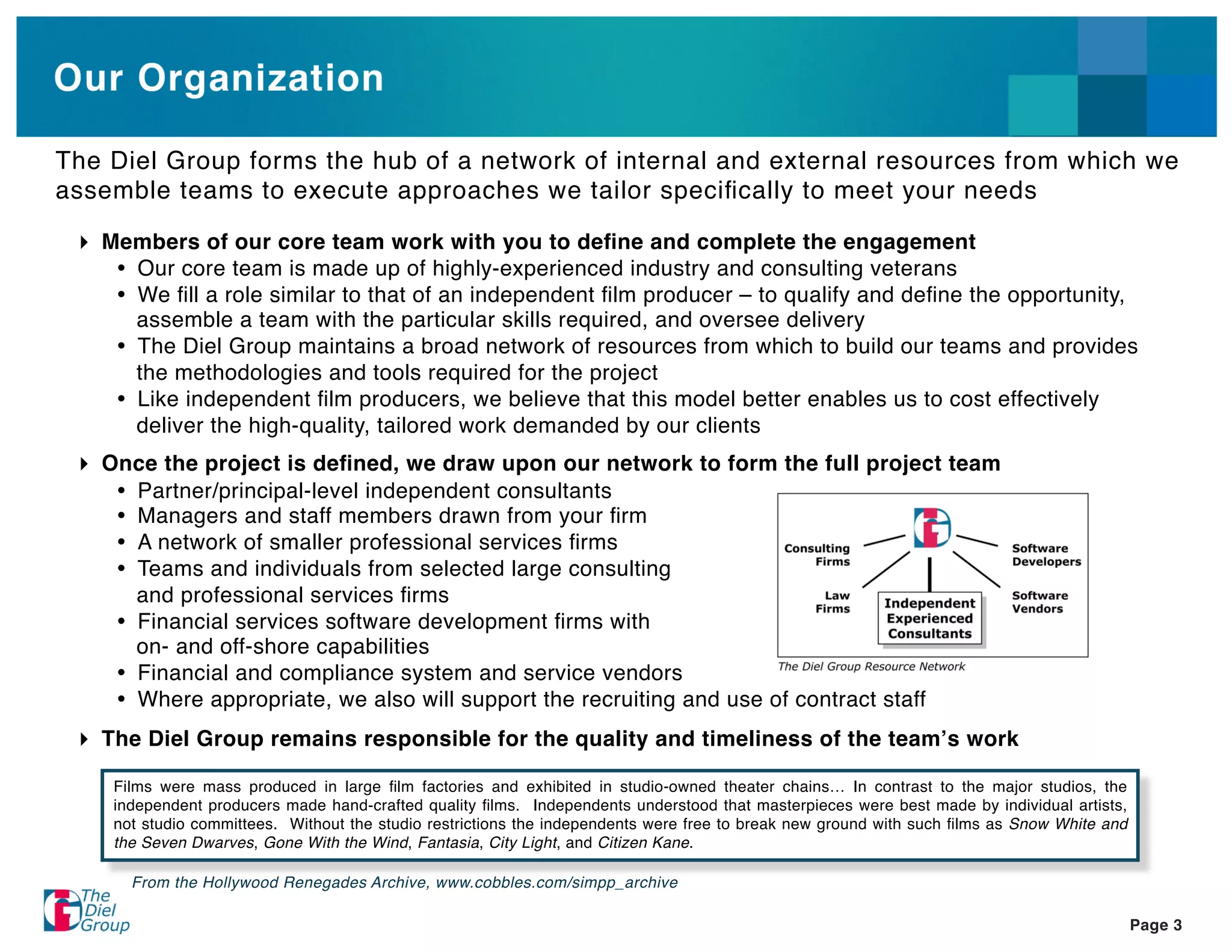 Our Organization

The Diel Group forms the hub of a network of internal and external resources from which we
assemble teams to execute approaches we tailor speciﬁcally to meet your needs

   Members of our core team work with you to deﬁne and complete the engagement
     Our core team is made up of highly-experienced industry and consulting veterans
     We ﬁll a role similar to that of an independent ﬁlm producer – to qualify and deﬁne the opportunity,
     assemble a team with the particular skills required, and oversee delivery
     The Diel Group maintains a broad network of resources from which to build our teams and provides
     the methodologies and tools required for the project
     Like independent ﬁlm producers, we believe that this model better enables us to cost effectively
     deliver the high-quality, tailored work demanded by our clients
   Once the project is deﬁned, we draw upon our network to form the full project team
     Partner/principal-level independent consultants
     Managers and staff members drawn from your ﬁrm
     A network of smaller professional services ﬁrms
     Teams and individuals from selected large consulting
     and professional services ﬁrms
     Financial services software development ﬁrms with
     on- and off-shore capabilities
     Financial and compliance system and service vendors
     Where appropriate, we also will support the recruiting and use of contract staff
   The Diel Group remains responsible for the quality and timeliness of the team s work

    Films were mass produced in large ﬁlm factories and exhibited in studio-owned theater chains… In contrast to the major studios, the
    independent producers made hand-crafted quality ﬁlms. Independents understood that masterpieces were best made by individual artists,
    not studio committees. Without the studio restrictions the independents were free to break new ground with such ﬁlms as Snow White and
    the Seven Dwarves, Gone With the Wind, Fantasia, City Light, and Citizen Kane.

      From the Hollywood Renegades Archive, www.cobbles.com/simpp_archive

                                                                                                                                             Page 3
 