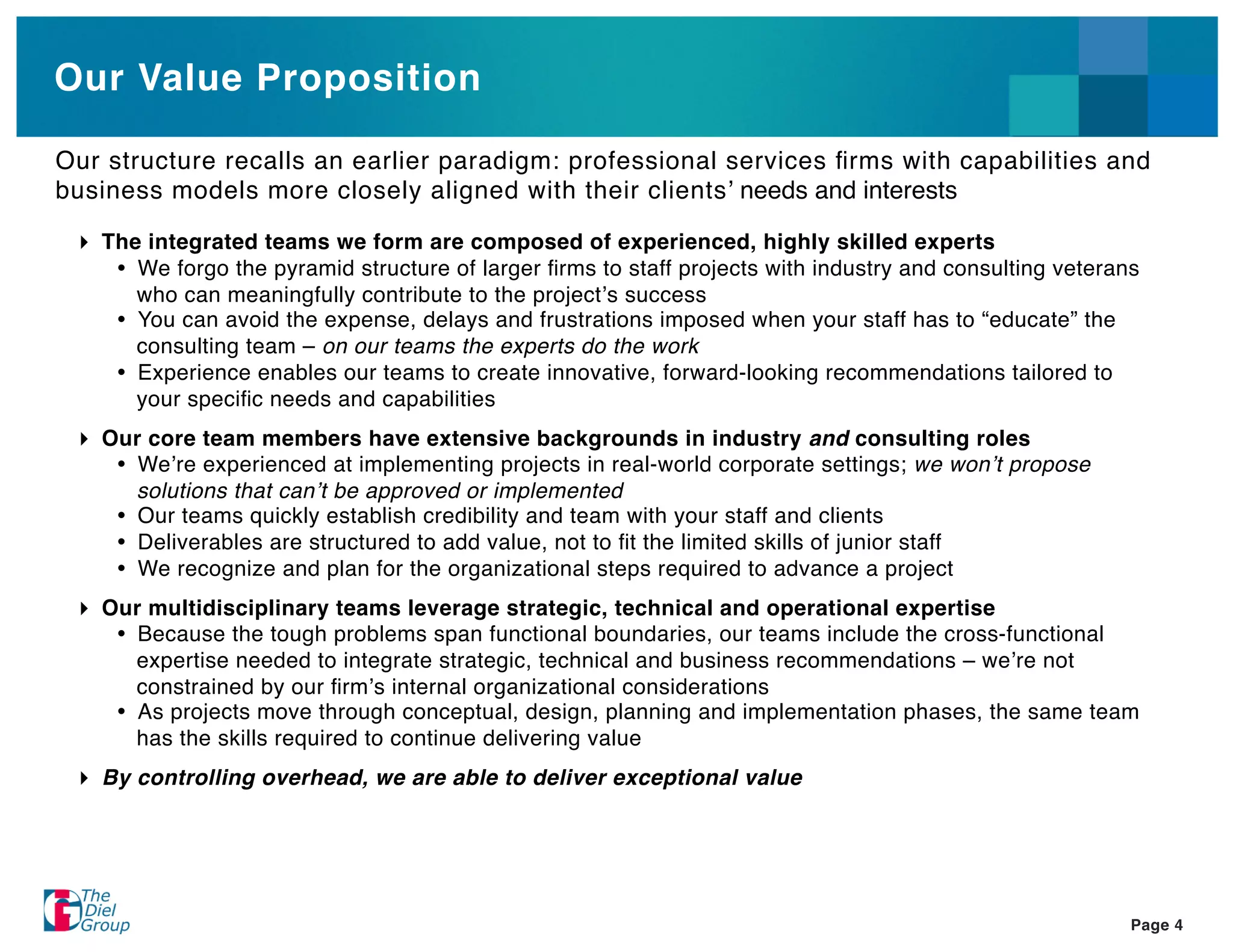 Our Value Proposition

Our structure recalls an earlier paradigm: professional services ﬁrms with capabilities and
business models more closely aligned with their clients needs and interests

   The integrated teams we form are composed of experienced, highly skilled experts
      We forgo the pyramid structure of larger ﬁrms to staff projects with industry and consulting veterans
      who can meaningfully contribute to the project s success
      You can avoid the expense, delays and frustrations imposed when your staff has to “educate” the
      consulting team – on our teams the experts do the work
      Experience enables our teams to create innovative, forward-looking recommendations tailored to
      your speciﬁc needs and capabilities
   Our core team members have extensive backgrounds in industry and consulting roles
      We re experienced at implementing projects in real-world corporate settings; we won t propose
     solutions that can t be approved or implemented
      Our teams quickly establish credibility and team with your staff and clients
      Deliverables are structured to add value, not to ﬁt the limited skills of junior staff
      We recognize and plan for the organizational steps required to advance a project
   Our multidisciplinary teams leverage strategic, technical and operational expertise
      Because the tough problems span functional boundaries, our teams include the cross-functional
     expertise needed to integrate strategic, technical and business recommendations – we re not
     constrained by our ﬁrm s internal organizational considerations
      As projects move through conceptual, design, planning and implementation phases, the same team
     has the skills required to continue delivering value
   By controlling overhead, we are able to deliver exceptional value




                                                                                                          Page 4
 