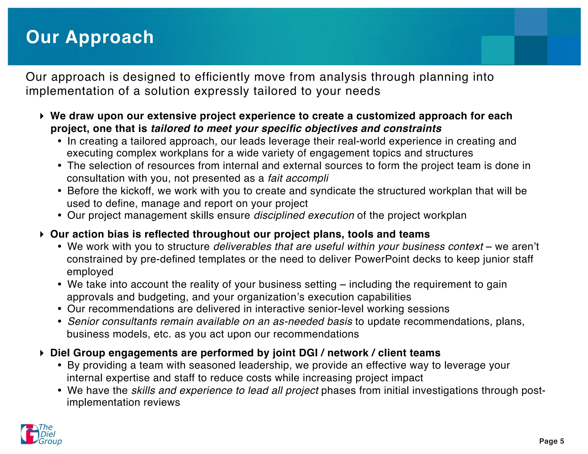 Our Approach

Our approach is designed to efﬁciently move from analysis through planning into
implementation of a solution expressly tailored to your needs

    We draw upon our extensive project experience to create a customized approach for each
    project, one that is tailored to meet your speciﬁc objectives and constraints
       In creating a tailored approach, our leads leverage their real-world experience in creating and
       executing complex workplans for a wide variety of engagement topics and structures
       The selection of resources from internal and external sources to form the project team is done in
       consultation with you, not presented as a fait accompli
       Before the kickoff, we work with you to create and syndicate the structured workplan that will be
       used to deﬁne, manage and report on your project
       Our project management skills ensure disciplined execution of the project workplan
    Our action bias is reﬂected throughout our project plans, tools and teams
       We work with you to structure deliverables that are useful within your business context – we aren t
      constrained by pre-deﬁned templates or the need to deliver PowerPoint decks to keep junior staff
      employed
       We take into account the reality of your business setting – including the requirement to gain
      approvals and budgeting, and your organization s execution capabilities
       Our recommendations are delivered in interactive senior-level working sessions
       Senior consultants remain available on an as-needed basis to update recommendations, plans,
      business models, etc. as you act upon our recommendations
    Diel Group engagements are performed by joint DGI / network / client teams
       By providing a team with seasoned leadership, we provide an effective way to leverage your
       internal expertise and staff to reduce costs while increasing project impact
       We have the skills and experience to lead all project phases from initial investigations through post-
       implementation reviews


                                                                                                             Page 5
 