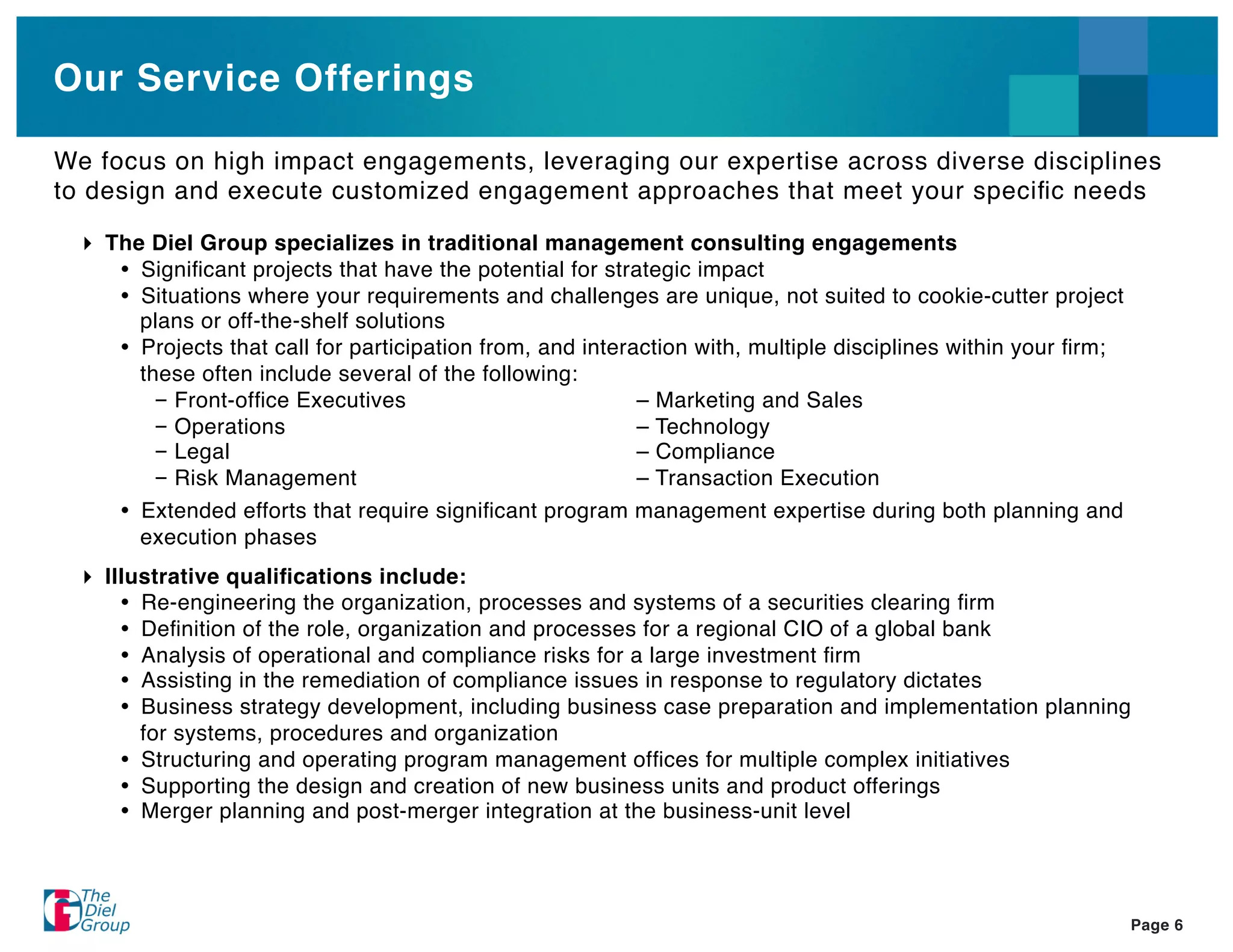 Our Service Offerings

We focus on high impact engagements, leveraging our expertise across diverse disciplines
to design and execute customized engagement approaches that meet your speciﬁc needs

    The Diel Group specializes in traditional management consulting engagements
       Signiﬁcant projects that have the potential for strategic impact
       Situations where your requirements and challenges are unique, not suited to cookie-cutter project
       plans or off-the-shelf solutions
       Projects that call for participation from, and interaction with, multiple disciplines within your ﬁrm;
       these often include several of the following:
         – Front-ofﬁce Executives                           – Marketing and Sales
         – Operations                                       – Technology
         – Legal                                            – Compliance
         – Risk Management                                  – Transaction Execution
       Extended efforts that require signiﬁcant program management expertise during both planning and
       execution phases
    Illustrative qualiﬁcations include:
        Re-engineering the organization, processes and systems of a securities clearing ﬁrm
        Deﬁnition of the role, organization and processes for a regional CIO of a global bank
        Analysis of operational and compliance risks for a large investment ﬁrm
        Assisting in the remediation of compliance issues in response to regulatory dictates
        Business strategy development, including business case preparation and implementation planning
        for systems, procedures and organization
        Structuring and operating program management ofﬁces for multiple complex initiatives
        Supporting the design and creation of new business units and product offerings
        Merger planning and post-merger integration at the business-unit level




                                                                                                                Page 6
 