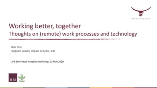 Working better, together
Thoughts on (remote) work processes and technology
Iddo Dror
Program Leader, Impact at Scale, ILRI
LIPS-Zim virtual inception workshop, 13 May 2020
Better lives through livestock
 