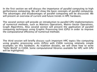 In the first section we will discuss the importance of parallel computing to high
performance computing. We will show the basic concepts of parallel computing.
The advantages and disadvantages of parallel computing will be discussed. We
will present an overview of current and future trends in HPC hardware.
The second section will provide an introduction to parallel GPU implementations
of numerical methods, such as Matrices Operations, Matrix-Vector Operations,
Graph Algorithms. Also second section will present the application of parallel
computing techniques using Graphic Processing Unit (GPU) in order to improve
the computational efficiency of numerical methods
The third session will briefly discuss such important HPC topics like computing
using graphic processing units (GPUs) with CUDA running relatively simple
examples on this hardware. As tradition dictates, we will show how to write
"Hello World" in CUDA. Some computational libraries available for HPC with GPU
will be highlighted.
10
 