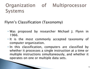 16
Flynn’s Classification (Taxonomy)
 Was proposed by researcher Michael J. Flynn in
1966.
 It is the most commonly accepted taxonomy of
computer organization.
 In this classification, computers are classified by
whether it processes a single instruction at a time or
multiple instructions simultaneously, and whether it
operates on one or multiple data sets.
 