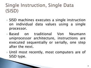 18
 SISD machines executes a single instruction
on individual data values using a single
processor.
 Based on traditional Von Neumann
uniprocessor architecture, instructions are
executed sequentially or serially, one step
after the next.
 Until most recently, most computers are of
SISD type.
 