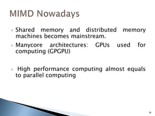 26
 Shared memory and distributed memory
machines becomes mainstream.
 Manycore architectures: GPUs used for
computing (GPGPU)
 High performance computing almost equals
to parallel computing
 