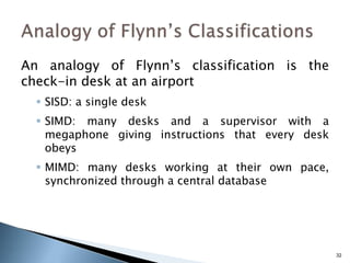 32
An analogy of Flynn’s classification is the
check-in desk at an airport
 SISD: a single desk
 SIMD: many desks and a supervisor with a
megaphone giving instructions that every desk
obeys
 MIMD: many desks working at their own pace,
synchronized through a central database
 