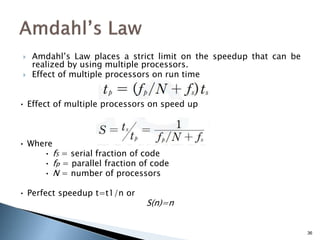  Amdahl’s Law places a strict limit on the speedup that can be
realized by using multiple processors.
 Effect of multiple processors on run time
• Effect of multiple processors on speed up
• Where
• fS = serial fraction of code
• fp = parallel fraction of code
• N = number of processors
• Perfect speedup t=t1/n or
S(n)=n
36
 