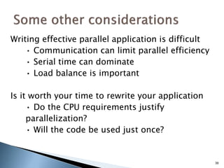 Writing effective parallel application is difficult
• Communication can limit parallel efficiency
• Serial time can dominate
• Load balance is important
Is it worth your time to rewrite your application
• Do the CPU requirements justify
parallelization?
• Will the code be used just once?
39
 