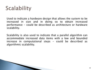 Used to indicate a hardware design that allows the system to be
increased in size and in doing so to obtain increased
performance - could be described as architecture or hardware
scalability.
Scalability is also used to indicate that a parallel algorithm can
accommodate increased data items with a low and bounded
increase in computational steps - could be described as
algorithmic scalability.
44
 