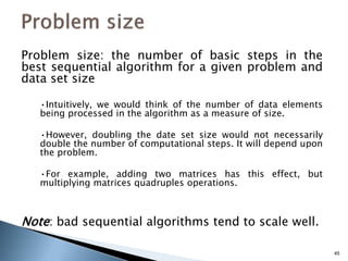 Problem size: the number of basic steps in the
best sequential algorithm for a given problem and
data set size
•Intuitively, we would think of the number of data elements
being processed in the algorithm as a measure of size.
•However, doubling the date set size would not necessarily
double the number of computational steps. It will depend upon
the problem.
•For example, adding two matrices has this effect, but
multiplying matrices quadruples operations.
Note: bad sequential algorithms tend to scale well.
45
 