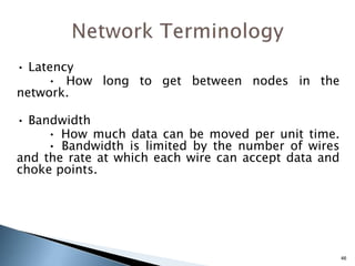 • Latency
• How long to get between nodes in the
network.
• Bandwidth
• How much data can be moved per unit time.
• Bandwidth is limited by the number of wires
and the rate at which each wire can accept data and
choke points.
46
 
