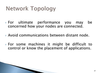  For ultimate performance you may be
concerned how your nodes are connected.
 Avoid communications between distant node.
 For some machines it might be difficult to
control or know the placement of applications.
47
 