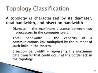 49
A topology is characterized by its diameter,
total bandwidth, and bisection bandwidth
◦ Diameter – the maximum distance between two
processors in the computer system.
◦ Total bandwidth – the capacity of a
communications link multiplied by the number of
such links in the system.
◦ Bisection bandwidth – represents the maximum
data transfer that could occur at the bottleneck in
the topology.
 