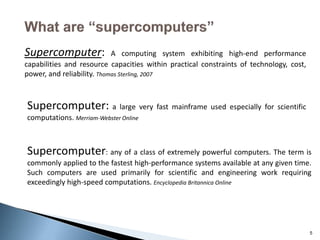 5
Supercomputer: A computing system exhibiting high-end performance
capabilities and resource capacities within practical constraints of technology, cost,
power, and reliability. Thomas Sterling, 2007
Supercomputer: a large very fast mainframe used especially for scientific
computations. Merriam-Webster Online
Supercomputer: any of a class of extremely powerful computers. The term is
commonly applied to the fastest high-performance systems available at any given time.
Such computers are used primarily for scientific and engineering work requiring
exceedingly high-speed computations. Encyclopedia Britannica Online
 